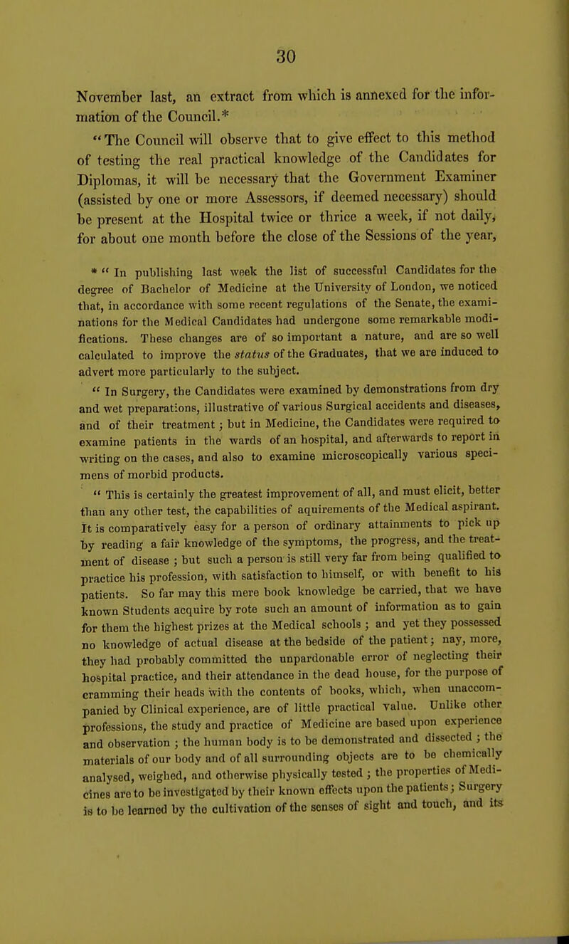 November last, an extract from which is annexed for the infor- mation of the Council.*  The Council will observe that to give effect to this method of testing the real practical knowledge of the Candidates for Diplomas, it will be necessary that the Government Examiner (assisted by one or more Assessors, if deemed necessary) should be present at the Hospital twice or thrice a week, if not daily, for about one month before the close of the Sessions of the year, *  In publishing last week the list of successfnl Candidates for the degree of Bachelor of Medicine at the University of London, we noticed that, in accordance with some recent regulations of the Senate, the exami- nations for the Medical Candidates had undergone some remarkable modi- fications. These changes are of so important a nature, and are so well calculated to improve the status of the Graduates, that we are induced to advert more particularly to the subject.  In Surgery, the Candidates were examined by demonstrations from dry and wet preparations, illustrative of various Surgical accidents and diseases, and of their treatment; but in Medicine, the Candidates were required to examine patients in the wards of an hospital, and afterwards to report in writing on the cases, and also to examine microscopically various speci- mens of morbid products.  This is certainly the greatest improvement of all, and must elicit, better than any other test, the capabilities of aquirements of the Medical aspirant. It is comparatively easy for a person of ordinary attainments to pick up by reading a fair knowledge of the symptoms, the progress, and the treat- ment of disease ; but such a person is still very far from being qualified to practice his profession, with satisfaction to himself, or with benefit to his patients. So far may this mere book knowledge be carried, that we have known Students acquire by rote such an amount of information as to gain for them the highest prizes at the Medical schools ; and yet they possessed no knowledge of actual disease at the bedside of the patient; nay, more, they had probably committed the unpardonable error of neglecting their hospital practice, and their attendance in the dead house, for the purpose of cramming their heads with the contents of books, which, when unaccom- panied by Clinical experience, are of little practical value. Unlike other professions, the study and practice of Medicine are based upon experience and observation ; the human body is to be demonstrated and dissected ; the materials of our body and of all surrounding objects are to be chemically analysed, weighed, and otherwise physically tested ; the properties of Medi- cines are to bo investigated by their known effects upon the patients; Surgery ie to be learned by tho cultivation of the senses of sight and touch, and its