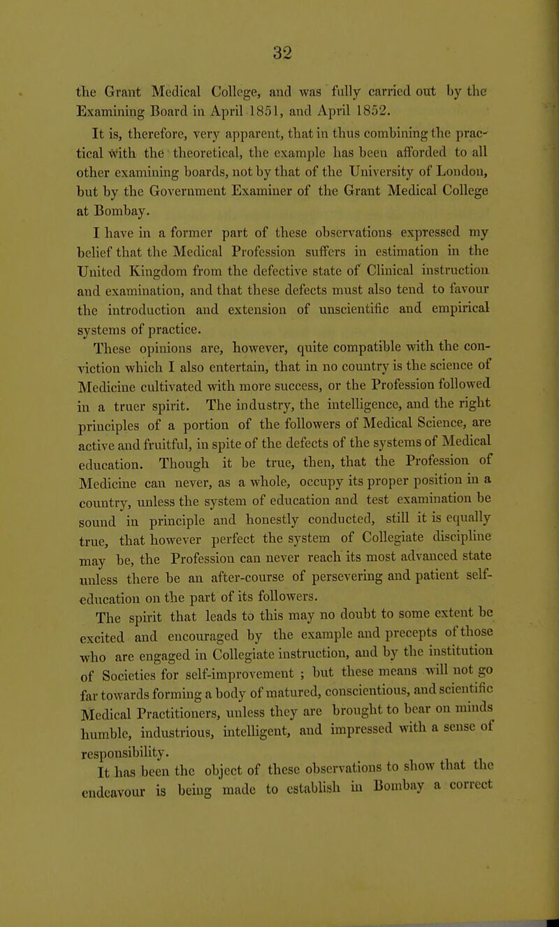 the Grant Medical College, and was fully carried out by the Examining Board in April 1851, and April 1852. It is, therefore, very apparent, that in thus combining the prac- tical With the theoretical, the example has been afforded to all other examining boards, not by that of the University of London, but by the Government Examiner of the Grant Medical College at Bombay. I have in a former part of these observations expressed my belief that the Medical Profession suflPers in estimation in the United Kingdom from the defective state of Chnical instruction and examination, and that these defects must also tend to favour the introduction and extension of unscientific and empirical systems of practice. These opinions are, however, quite compatible vrith the con- viction which I also entertain, that in no country is the science of Medicine cultivated with more success, or the Profession followed in a truer spirit. The industry, the intelligence, and the right principles of a portion of the followers of Medical Science, are active and fruitful, in spite of the defects of the systems of Medical education. Though it be true, then, that the Profession of Medicine can never, as a whole, occupy its proper position in a country, unless the system of education and test examination be sound in principle and honestly conducted, still it is equally true, that however perfect the system of Collegiate discipline may be, the Profession can never reach its most advanced state unless there be an after-course of persevering and patient self- education on the part of its followers. The spirit that leads to this may no doubt to some extent be excited and encouraged by the example and precepts of those who are engaged in Collegiate instruction, and by the institution of Societies for self-improvement ; but these means will not go far towards forming a body of matured, conscientious, and scientific Medical Practitioners, unless they are brought to bear on minds humble, industrious, intelligent, and impressed with a sense of responsibility. It has been the object of these observations to show that the endeavour is being made to establish in Bombay a correct