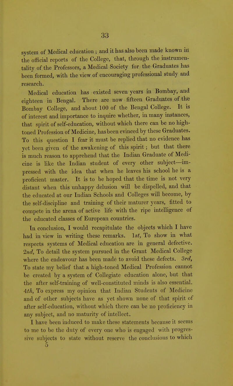 system of Medical education ; and it has also been made known in the official reports of the College, that, through the instrumen- tahty of the Professors, a Medical Society for the Graduates has been formed, with the view of encouraging professional study and research. Medical education has existed seven years in Bombay, and eighteen in Bengal. There are now fifteen Graduates of the Bombay College, and about 100 of the Bengal College. It is of interest and importance to inqmre whether, in many instances, that spirit of self-education, without which there can be no high- toned Profession of Medicine, hasbeen evinced by these Graduates. To this question I fear it must be replied that no evidence has yet been given of the awakening of this spirit; but that there is much reason to apprehend that the Indian Graduate of Medi- cine is like the Indian student of every other subject—im- pressed with the idea that when he leaves his school he is a proficient master. It is to be hoped that the time is not very distant when this unhappy delusion will be dispelled, and that the educated at our Indian Schools and Colleges will become, by the self-discipline and training of their maturer years, fitted to compete in the arena of active life with the ripe intelligence of the educated classes of European countries. In conclusion, I would recapitulate the objects which I have had in view in writing these remarks. 1st, To show in what respects systems of Medical education are in general defective. 2nd, To detail the system pursued in the Grant Medical College where the endeavour has been made to avoid these defects. 3rd, To state my belief that a liigh-toned Medical Profession cannot be created by a system of Collegiate education alone, but that the after self-training of well-constituted minds is also essential. 4th, To express my opinion that Indian Students of Medicine and of other subjects have as yet shown none of that spirit of after self-education, without which there can be no proficiency in any subject, and no maturity of intellect. I have been induced to make these statements because it seems to me to be the duty of every one who is engaged with progres- sive subjects to state without reserve the conclusions to which 5