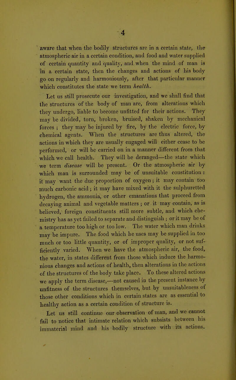aware that when the bodily structures arc in a certain state, the atmospheric air in a certain condition, and food and water supplied of certain quantity and quality, and when the mind of man is in a certain state, then the changes and actions of bis body go on regularly and harmoniously, after that particular manner which constitutes the state we terra health. Let us still prosecute our investigation, and we shall find that the structures of the body of man are, from alterations which they undergo, liable to become unfitted for their actions. They may be divided, torn, broken, bruised, shaken by mechanical forces ; they may be injured by fire, by the electric force, by chemical agents. When the structures are thus altered, the actions in which they are usually engaged will either cease to be performed, or will be carried on in a manner diflFerent from that which we call health. They will be deranged—the state which we term disease will be present. Or the atmospheric air by which man is surrounded may be of unsuitable constitution : it may want the due proportion of oxygen; it may contain too much carbonic acid; it may have mixed with it the sulphuretted hydrogen, the ammonia, or other emanations that proceed from decaying animal and vegetable matters ; or it may contain, as is believed, foreign constituents still more subtle, and which che- mistry has as yet failed to separate and distinguish ; or it may be of a temperature too high or too low. The water which man drinks may be impure. The food which he uses may be supplied in too much or too Uttle quantity, or of improper quaUty, or not suf- ficiently varied. When we have the atmospheric air, the food, the water, in states diflFerent from those which induce the harmo- nious changes and actions of health, then alterations in the actions of the structures of the body take place. To these altered actions we apply the term disease,—not caused in the present instance by unfitness of the structures themselves, but by unsuitableness of those other conditions which in certain states are as essential to healthy action as a certain condition of structure is. Let US still continue our observation of man, and we cannot fail to notice that intimate relation which subsists between his immaterial mind and his bodily structure with its actions.