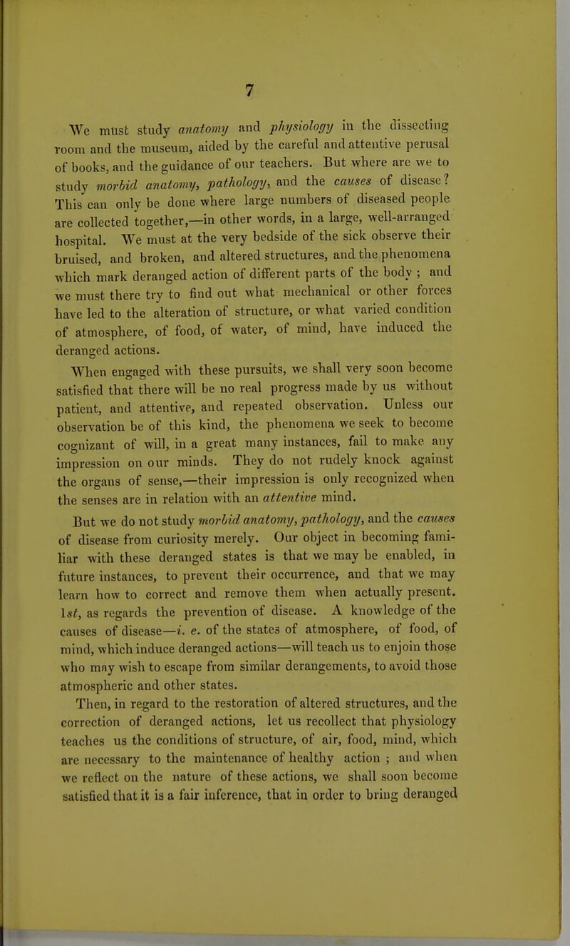 We must study anatomj and -physiology in the dissecting room and the museum, aided by the careful and attentive perusal of books, and the guidance of our teachers. But where are we to study morbid anatomy, pathology, and the causes of disease? This can only be done where large numbers of diseased people are collected together,—in other words, in a large, well-arranged hospital. We must at the very bedside of the sick observe their bruised, and broken, and altered structures, and the phenomena which mark deranged action of different parts of the body ; and we must there try to find out what mechanical or other forces have led to the alteration of structure, or what varied condition of atmosphere, of food, of water, of mind, have induced the deranged actions. When engaged with these pursuits, we shall very soon become satisfied that there will be no real progress made by us without patient, and attentive, and repeated observation. Unless our observation be of this kind, the phenomena we seek to become cognizant of will, in a great many instances, fail to make any impression on our minds. They do not rudely knock against the organs of sense,—their impression is only recognized when the senses are in relation with an attentive mind. But we do not study morbid anatomy, pathology, and the causes of disease from curiosity merely. Our object in becoming fami- liar with these deranged states is that we may be enabled, in future instances, to prevent their occurrence, and that we may learn how to correct and remove them when actually present. as regards the prevention of disease. A knowledge of the causes of disease—i. e. of the states of atmosphere, of food, of mind, which induce deranged actions—will teach us to enjoin those who may wish to escape from similar derangements, to avoid those atmospheric and other states. Then, in regard to the restoration of altered structures, and the correction of deranged actions, let us recollect that physiology teaches us the conditions of structure, of air, food, mind, which are necessary to the maintenance of healthy action ; and when we reflect on the nature of these actions, we shall soon become satisfied that it is a fair inference, that in order to bring deranged