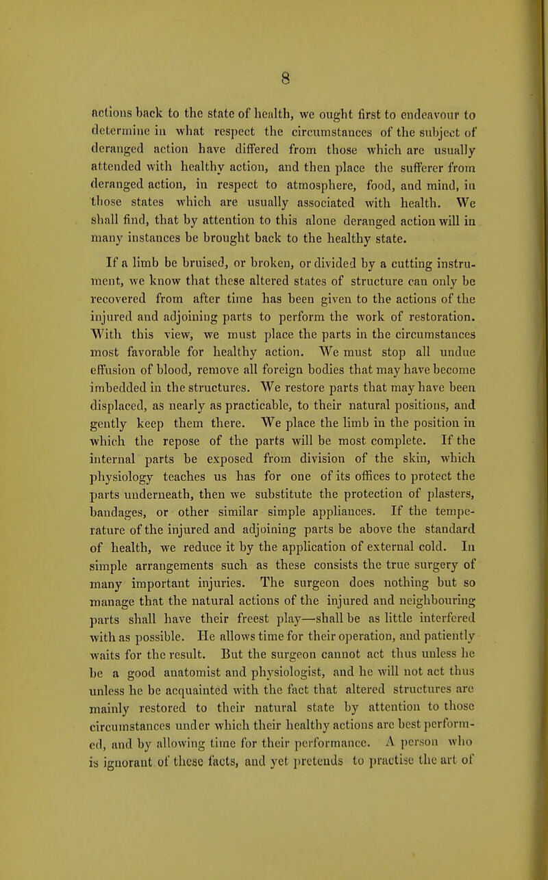 actions back to the state of health, we ought first to endeavour to determine in what respect the circumstances of the subject of deranged action have differed from those which are usually attended with healthy action, and then place the sufferer from deranged action, in respect to atmosphere, food, and mind, in those states which are usually associated with health. We shall find, that by attention to this alone deranged action will in many instances be brought back to the healthy state. If a limb be bruised, or broken, or divided by a cutting instru- ment, we know that these altered states of structure can only be recovered from after time has been given to the actions of the injured and adjoining parts to perform the work of restoration. With this view, we must place the parts in the circumstances most favorable for healthy action. We must stop all undue effusion of blood, remove all foreign bodies that may have become imbedded in the structures. We restore parts that may have been displaced, as nearly as practicable, to their natural positions, and gently keep them there. We place the limb in the position in which the repose of the parts will be most complete. If the internal parts be exposed from division of the skin, which physiology teaches us has for one of its offices to protect the parts underneath, then we substitute the protection of plasters, bandages, or other similar simple appliances. If the tempe- rature of the injured and adjoining parts be above the standard of health, we reduce it by the application of external cold. In simple arrangements such as these consists the true surgery of many important injuries. The surgeon does nothing but so manage that the natural actions of the injured and neighbouring parts shall have their freest play—shall be as little interfered with as possible. He allows time for their operation, and patiently waits for the result. But the surgeon cannot act thus unless he be a good anatomist and physiologist, and he will not act thus unless he be acquainted with the fact that altered structures arc mainly restored to their natural state by attention to those circumstances under which their healthy actions arc best jierform- ed, and by allowing time for their performance. A j)erson who is ignorant of these facts, and yet pretends to practise the art of