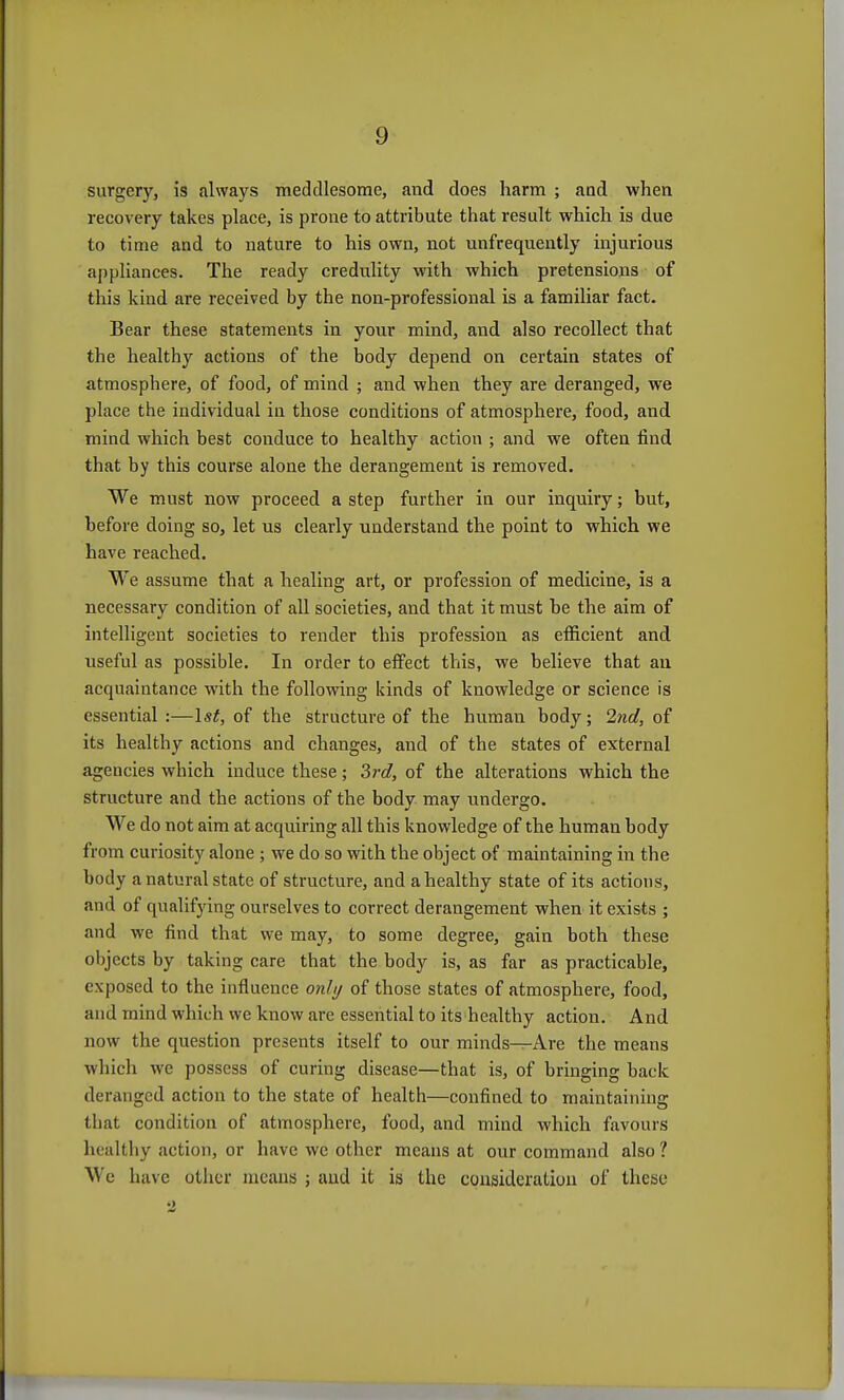 surgery, is always meddlesome, and does harm ; and when recovery takes place, is prone to attribute that result which is due to time and to nature to his own, not unfrequently injurious appliances. The ready credulity with which pretensions of this kind are received by the non-professional is a familiar fact. Bear these statements in your mind, and also recollect that the healthy actions of the body depend on certain states of atmosphere, of food, of mind ; and when they are deranged, we place the individual in those conditions of atmosphere, food, and mind which best conduce to healthy action ; and we often find that by this course alone the derangement is removed. We must now proceed a step further in our inquiry; but, before doing so, let us clearly understand the point to which we have reached. We assume that a healing art, or profession of medicine, is a necessary condition of all societies, and that it must he the aim of intelligent societies to render this profession as efficient and useful as possible. In order to effect this, we believe that au acquaintance with the following kinds of knowledge or science is essential :—Isf, of the structure of the human body; 2nd, of its healthy actions and changes, and of the states of external agencies which induce these; 3rd, of the alterations which the structure and the actions of the body may undergo. We do not aim at acquiring all this knowledge of the human body from curiosity alone ; we do so with the object of maintaining in the body a natural state of structure, and a healthy state of its actions, and of qualifying ourselves to correct derangement when it exists ; and we find that we may, to some degree, gain both these objects by taking care that the body is, as far as practicable, exposed to the influence onli/ of those states of atmosphere, food, and mind which we know are essential to its healthy action. And now the question presents itself to our minds—Are the means which we possess of curing disease—that is, of bringing back deranged action to the state of health—confined to maintaining that condition of atmosphere, food, and mind which favours healthy action, or have we other means at our command also ? We have other means ; and it is the consideration of these