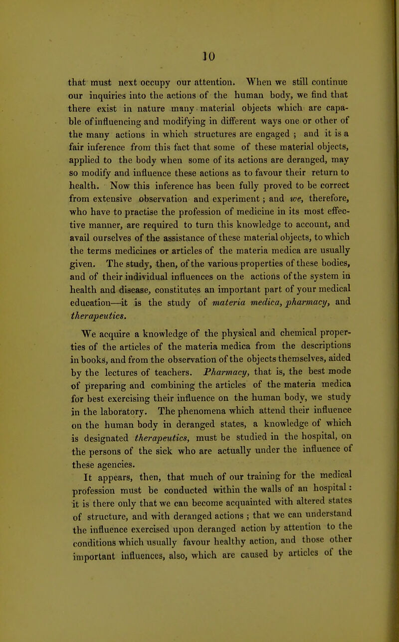 that must next occupy our attention. When we still continue our inquiries into the actions of the human body, we find that there exist in nature many material objects which are capa- ble of influencing and modifying in different ways one or other of the many actions in which structures are engaged ; and it is a fair inference from this fact that some of these material objects, applied to the body when some of its actions are deranged, may so modify and influence these actions as to favour their return to health. Now this inference has been fully proved to be correct from extensive observation and experiment; and we, therefore, who have to practise the profession of medicine in its most effec- tive manner, are required to turn this knowledge to account, and avail ourselves of the assistance of these material objects, to which the terms medicines or articles of the materia medica are usually given. The study, then, of the various properties of these bodies, and of their individual influences on the actions of the system in health and disease, constitutes an important part of your medical education—^it is the study of materia medica, pharmacy, and therapeutics. We acquire a knowledge of the physical and chemical proper- ties of the articles of the materia medica from the descriptions in books, and from the observation of the objects themselves, aided by the lectures of teachers. Pharmacy, that is, the best mode of preparing and combining the articles of the materia medica for best exercising their influence on the human body, we study in the laboratory. The phenomena which attend their influence on the human body in deranged states, a knowledge of which is designated therapeutics, must be studied in the hospital, on the persons of the sick who are actually under the influence of these agencies. It appears, then, that much of our training for the medical profession must be conducted within the walls of an hospital: it is there only that we can become acquainted with altered states of structure, and with deranged actions ; that we can understand the influence exercised upon deranged action by attention to the conditions which usually favour healthy action, and those other important influences, also, which are caused by articles of the