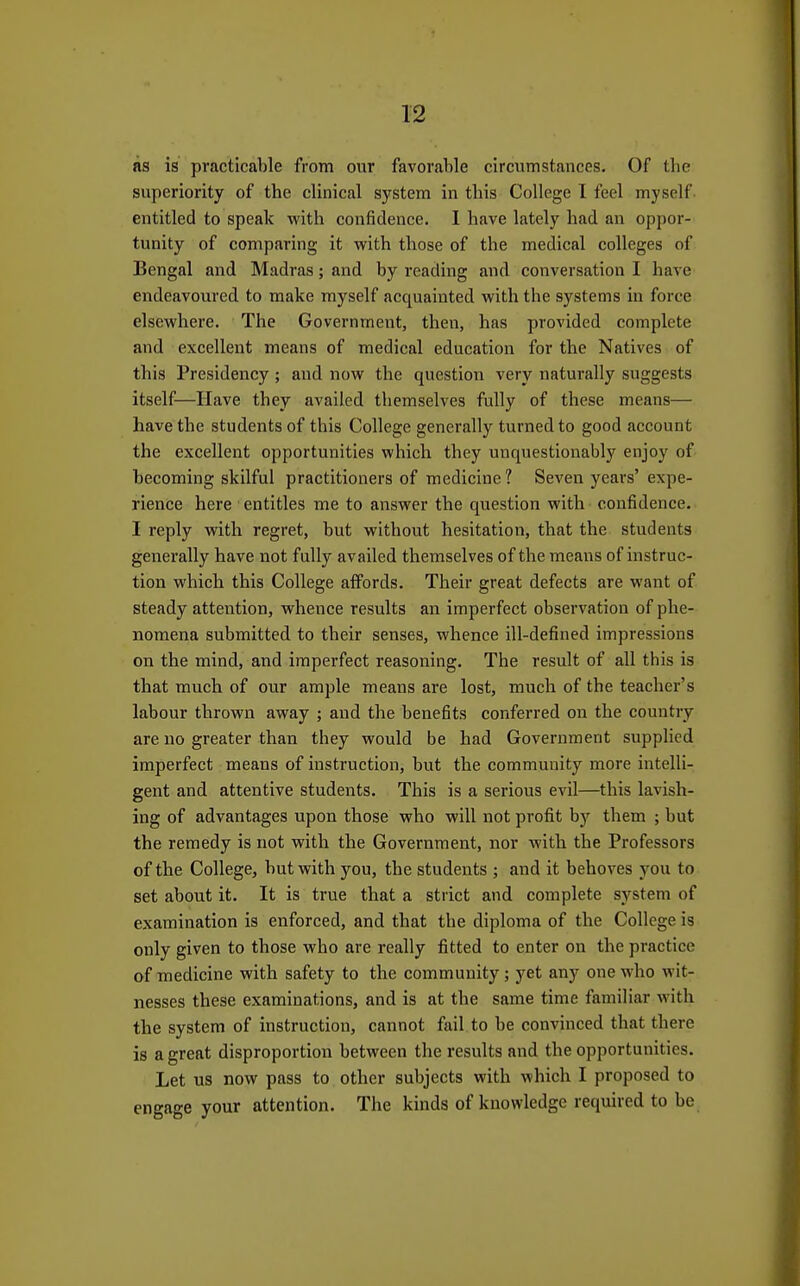 as is practicable from our favorable circumstances. Of tbe superiority of the clinical system in this College I feel myself entitled to speak with confidence. 1 have lately had an oppor- tunity of comparing it vyith those of the medical colleges of Bengal and Madras; and by reading and conversation I have endeavoured to make myself acquainted -with the systems in force elsewhere. The Government, then, has provided complete and excellent means of medical education for the Natives of this Presidency ; and now the question very naturally suggests itself—Have they availed themselves fully of these means— have the students of this College generally turned to good account the excellent opportunities which they unquestionably enjoy of becoming skilful practitioners of medicine ? Seven years' expe- rience here entitles me to answer the question with confidence. I reply with regret, but without hesitation, that the students generally have not fully availed themselves of the means of instruc- tion which this College affords. Their great defects are want of steady attention, whence results an imperfect observation of phe- nomena submitted to their senses, whence ill-defined impressions on the mind, and imperfect reasoning. The result of all this is that much of our ample means are lost, much of the teacher's labour thrown away ; and the benefits conferred on the country are no greater than they would be had Government supplied imperfect means of instruction, but the community more intelli- gent and attentive students. This is a serious evil—this lavish- ing of advantages upon those who will not profit bj' them ; but the remedy is not with the Government, nor with the Professors of the College, but with you, the students ; and it behoves you to set about it. It is true that a strict and complete system of examination is enforced, and that the diploma of the College is only given to those who are really fitted to enter on the practice of medicine with safety to the community ; yet any one who wit- nesses these examinations, and is at the same time familiar with the system of instruction, cannot fail to be convinced that there is a great disproportion between the results and the opportunities. Let us now pass to other subjects with which I proposed to engage your attention. The kinds of knowledge required to be