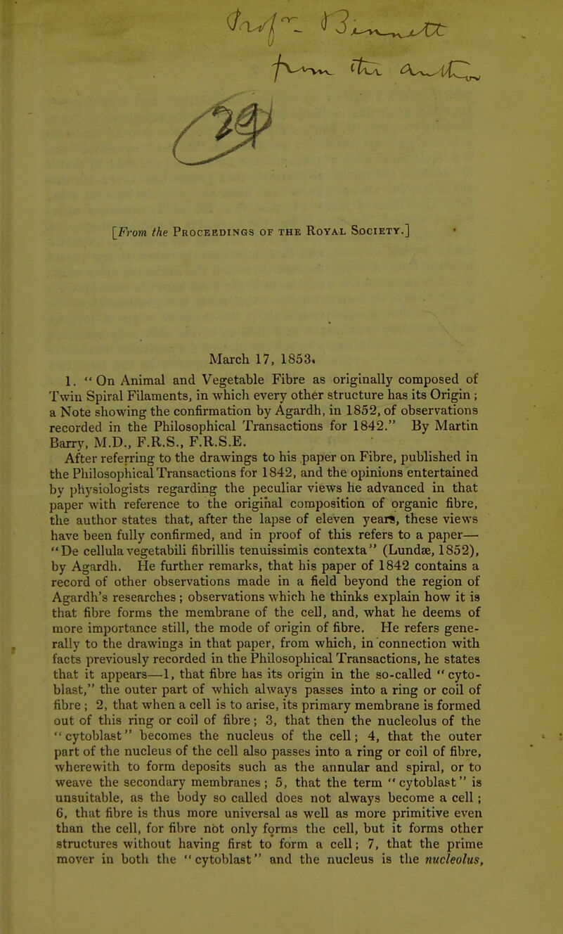 [From ^Ae Proceedings of the Royal Society.] March 17, 1853. 1.  On Animal and Vegetable Fibre as originally composed of Twin Spiral Filaments, in whicJi every other structure has its Origin; a Note showing the confirmation by Agardh, in 1852. of observations recorded in the Philosophical Transactions for 1842. By Martin Barry. M.D., F.R.S., F.R.S.E. After referring to the drawings to his paper on Fibre, published in the Philosophical Transactions for 1842. and the opinions entertained by physiologists regarding the peculiar views he advanced in that paper with reference to the original composition of organic fibre, the author states that, after the lapse of eleven years, these views have been fully confirmed, and in proof of this refers to a paper— De cellula vegetabili fibrillis tenuissimis contexta (Lundse, 1852), by Agardh. He further remarks, that his paper of 1842 contains a record of other observations made in a field beyond the region of Agardh's researches; obsers'ations which he thinks explain how it is that fibre forms the membrane of the cell, and. what he deems of more importance still, the mode of origin of fibre. He refers gene- rally to the drawings in that paper, from which, in connection with facts previously recorded in the Philosophical Transactions, he states that it appears—1, that fibre has its origin in the so-called cyto- blast, the outer part of which always passes into a ring or coil of fibre ; 2. that when a cell is to arise, its primary membrane is formed out of this ring or coil of fibre; 3. that then the nucleolus of the cytoblast becomes the nucleus of the cell; 4. that the outer part of the nucleus of the cell also passes into a ring or coil of fibre, wherewith to form deposits such as the annular and spiral, or to weave the secondary membranes; 5, that the term cytoblast is unsuitable, as the body so called does not always become a cell; 6, that fibre is thus more universal as well as more primitive even than the cell, for fibre not only forms the cell, but it forms other structures without having first to form a cell; 7. that the prime mover in both the cytoblast and the nucleus is the nucleolus,