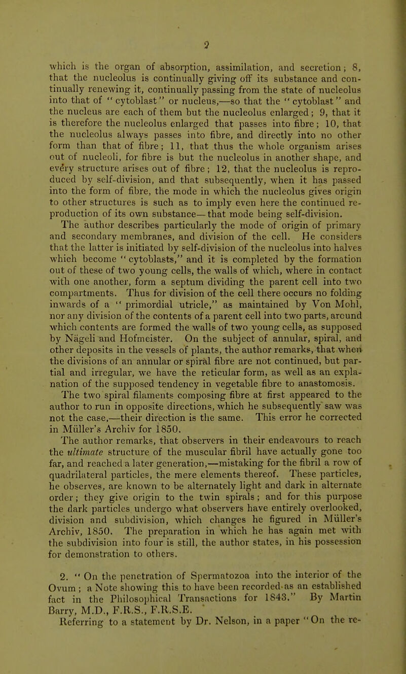 which is the organ of absorption, assimilation, and secretion; 8, that the nucleolus is continually giving off its substance and con- tinually renewing it, continually passing from the state of nucleolus into that of  cytoblast or nucleus,—so that the  cytoblast and the nucleus are each of them but the nucleolus enlarged; 9, that it is therefore the nucleolus enlarged that passes into fibre; 10, that the nucleolus always passes into fibre, and directly into no other form than that of fibre; 11, that thus the whole organism arises out of nucleoli, for fibre is but the nucleolus in another shape, and every structure arises out of fibre; 12, that the nucleolus is repro- duced by self-division, and that subsequently, when it has passed into the form of fibre, the mode in which the nucleolus gives origin to other structures is such as to imjjly even here the continued re- production of its own substance— that mode being self-division. The author describes particularly the mode of origin of primary and secondary membranes, and division of the cell. He considers that the latter is initiated by self-division of the nucleolus into halves which become  cytoblasts, and it is completed by the formation out of these of two young cells, the walls of which, where in contact with one another, form a septum dividing the parent cell into two compartments. Thus for division of the cell there occurs no folding inwards of a  primordial utricle, as maintained by Von Mohl, nor any division of the contents of a parent cell into two parts, around which contents are formed the walls of two young cells, as supposed by Nageli and Hofmeister. On the subject of annular, spiral, and other deposits in the vessels of plants, the author remarks, that when the divisions of an annular or spiral fibre are not continued, but par- tial and irregular, we have the reticular form, as well as an expla- nation of the supposed tendency in vegetable fibre to anastomosis. The two spiral filaments composing fibre at first appeared to the author to run in opposite directions, which he subsequently saw was not the case,—their direction is tlie same. This error he corrected in Miiller's Archiv for 1850. The author remarks, that observers in their endeavours to reach the ultimate structure of the muscular fibril have actually gone too far, and reached a later generation,—mistaking for the fibril a row of quadrilateral particles, the mere elements thereof. These particles, he observes, are known to be alternately light and dark in alternate order; they give origin to the twin spirals ; and for this purpose the dark particles undergo what observers have entirely overlooked, division and subdivision, which changes he figured in Miiller's Archiv, 1850. The preparation in which he has again met with the subdivision into four is still, the author states, in his possession for demonstration to others. 2.  On the penetration of Spermatozoa into the interior of the Ovum ; a Note showing this to have been recorded-as an established fact in the Philosophical Transactions for 1843. By Martin Barry, M.D., F.R.S., F.R.S.E. Referring to a statement by Dr. Nelson, in a paper  On the re-