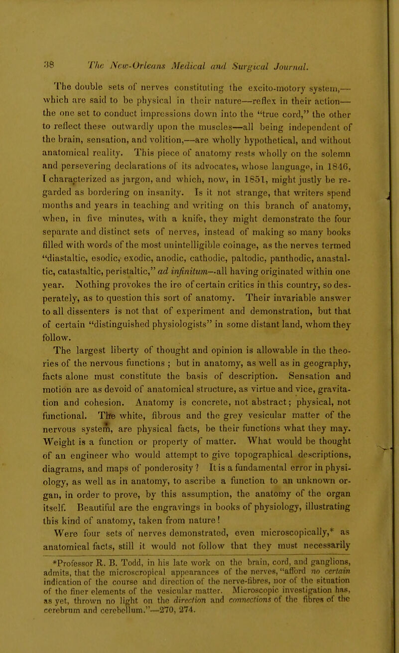 The double sets of nerves constituting the exclto-motory system,— which are said to be physical in their nature—reflex in their action— the one set to conduct impressions dovA'n into the true cord, the other to reflect these outwardly upon the muscles—all being independent of the brain, sensation, and volition,—are wholly hypothetical, and without anatomical reality. This piece of anatomy rests wholly on the solemn and persevering declarations of its advocates, whose language, in 1846, I characterized as jargon, and which, now, in 1851, might justly be re- garded as bordering on insanity. Is it not strange, that writers spend months and years in teaching and writing on this branch of anatomy, when, in five minutes, with a knife, they might demonstrate the four separate and distinct sets of nerves, instead of making so many books filled with words of the most unintelligible coinage, as the nerves termed diastaltic, esodic, exodic, anodic, cathodic, paltodic, panthodic, anastal- tic, catastaltic, peristaltic, ad infinitum—all having originated within one year. Nothing provokes the ire of certain critics in this country, so des- perately, as to question this sort of anatomy. Their invariable answer to all dissenters is not that of experiment and demonstration, but that of certain distinguished physiologists in some distant land, whom they follow. The largest liberty of thought and opinion is allowable in the theo- ries of the nervous functions ; but in anatomy, as well as in geography, facts alone must constitute the basis of description. Sensation and motion are as devoid of anatomical structure, as virtue and vice, gravita- tion and cohesion. Anatomy is concrete, not abstract; physical, not functional. Tife white, fibrous and the grey vesicular matter of the nervous systeS, are physical facts, be their functions what they may. Weight is a function or property of matter. What would be thought of an engineer who would attempt to give topographical descriptions, diagrams, and maps of ponderosity? It is a fundamental error in physi- ology, as well as in anatomy, to ascribe a function to an unknown or- gan, in order to prove, by this assumption, the anatomy of the organ itself. Beautiful are the engravings in books of physiology, illustrating this kind of anatomy, taken from nature! Were four sets of nerves demonstrated, even microscopically,* as anatomical facts, still it would not follow that they must necessarily ♦Professor R. B. Todd, in his late work on the brain, cord, and ganglions, admits, that the microscropical appearances of the nerves, afford no certain indication of the course and direction of the nerve-fibres, nor of the situation of the finer elements of the vesicular matter. Microscopic investigation has, as yet, thrown no light on the direction and connections of the fibres of the cerebrum and cerebellum.—270, 274.