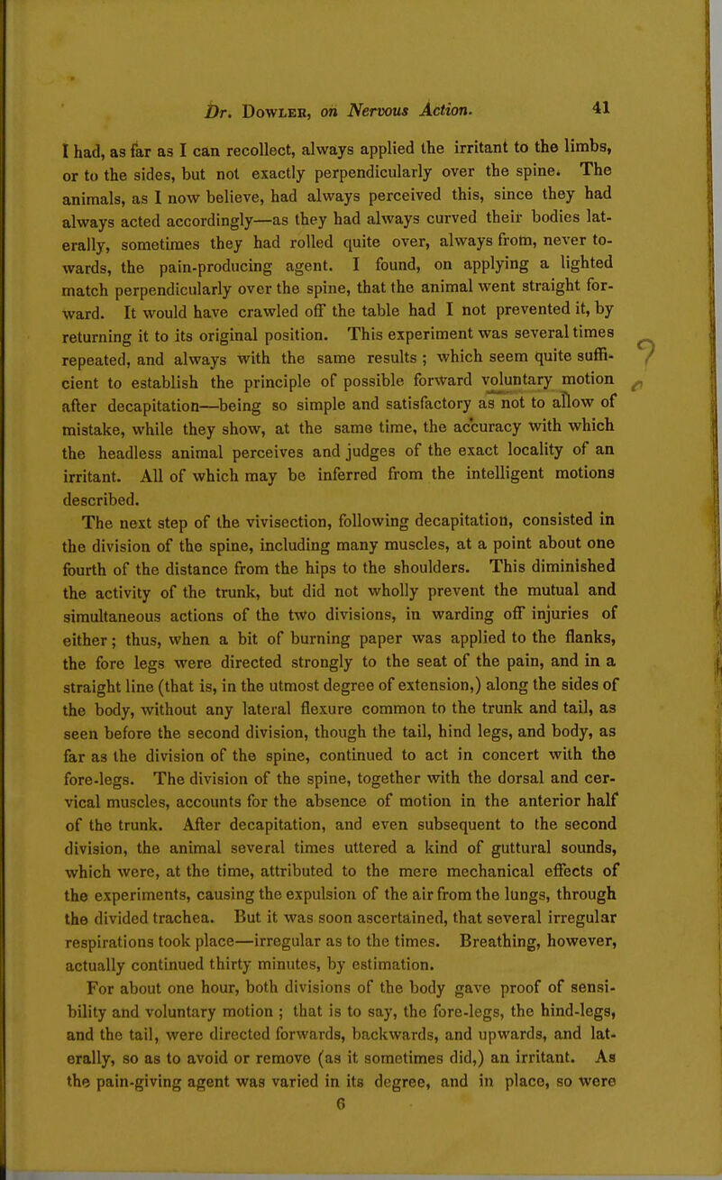 I had, as far as I can recollect, always applied the irritant to the limbs, or to the sides, but not exactly perpendicularly over the spine* The animals, as I now believe, had always perceived this, since they had always acted accordingly—as they had always curved their bodies lat- erally, sometimes they had rolled quite over, always from, never to- wards, the pain-producing agent. I found, on applying a lighted match perpendicularly over the spine, that the animal went straight for- ward. It would have crawled off the table had I not prevented it, by returning it to its original position. This experiment was several times repeated, and always with the same results ; which seem quite suffi- cient to establish the principle of possible forward vjoluntary motion after decapitation—^being so simple and satisfactory as not to aflow of mistake, while they show, at the same time, the accuracy with which the headless animal perceives and judges of the exact locality of an irritant. All of which may be inferred from the intelligent motions described. The next step of the vivisection, following decapitation, consisted in the division of the spine, including many muscles, at a point about one fourth of the distance from the hips to the shoulders. This diminished the activity of the trunk, but did not wholly prevent the mutual and simultaneous actions of the two divisions, in warding off injuries of either; thus, when a bit of burning paper was applied to the flanks, the fore legs were directed strongly to the seat of the pain, and in a straight line (that is, in the utmost degree of extension,) along the sides of the body, without any lateral flexure common to the trunk and tail, as seen before the second division, though the tail, hind legs, and body, as far as the division of the spine, continued to act in concert with the fore-legs. The division of the spine, together with the dorsal and cer- vical muscles, accounts for the absence of motion in the anterior half of the trunk. After decapitation, and even subsequent to the second division, the animal several times uttered a kind of guttural sounds, which were, at the time, attributed to the mere mechanical effects of the experiments, causing the expulsion of the air from the lungs, through the divided trachea. But it was soon ascertained, that several irregular respirations took place—irregular as to the times. Breathing, however, actually continued thirty minutes, by estimation. For about one hour, both divisions of the body gave proof of sensi- bility and voluntary motion ; that is to say, the fore-legs, the hind-legs, and the tail, were directed forwards, backwards, and upwards, and lat- erally, so as to avoid or remove (as it sometimes did,) an irritant. As the pain-giving agent was varied in its degree, and in place, so were 6