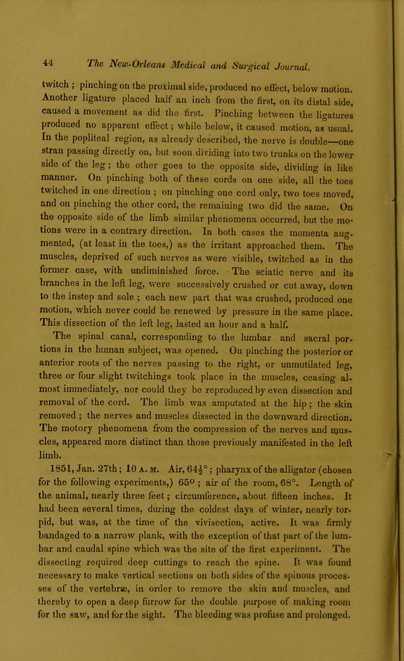 twitch ; pinching on the proximal side, produced no effect, below motion. Another ligature placed half an inch from the first, on its distal side, caused a movement as did the first. Pinching between the ligatures produced no apparent effect; while below, it caused motion, as°usual. In the popliteal region, as already described, the nerve is double—one stran passing directly on, but soon dividing into two trunks on the lower side of the leg; the other goes to the opposite side, dividing in like manner. On pinching both of these cords on one side, all the toes twitched in one direction ; on pinching one cord only, two toes moved, and on pinching the other cord, the remaining two did the same. On the opposite side of the limb similar phenomena occurred, but the mo- tions were in a contrary direction. In both cases the momenta aug- mented, (at least in the toes,) as the irritant approached them. The muscles, deprived of such nerves as were visible, twitched as in the former case, with undiminished force. The sciatic nerve and its branches in the left leg, were successively crushed or cut away, down to the instep and sole ; each new part that was crushed, produced one motion, which never could be renewed by pressure in the same place. This dissection of the left leg, lasted an hour and a half. The spinal canal, corresponding to the lumbar and sacral por- tions in the human subject, was opened. On pinching the posterior or anterior roots of the nerves passing to the right, or unmutilated leg, three or four slight twitchings took place in the muscles, ceasing al- most immediately, nor could they be reproduced by even dissection and removal of the cord. The limb was amputated at the hip; the skin removed ; the nerves and muscles dissected in the downward direction. The motory phenomena from the compression of the nerves and mus- cles, appeared more distinct than those previously manifested in the left limb. 1851, Jan. 27th; 10 a. m. Air, 64^°; pharynx of the alligator (chosen for the following experiments,) 65° ; air of the room, 68°. Length of the animal, nearly three feet; circumference, about fifteen inches. It had been several times, during the coldest days of winter, nearly tor- pid, but was, at the time of the vivisection, active. It was firmly bandaged to a narrow plank, with the exception of that part of the lum- bar and caudal spine which was the site of the first experiment. The dissecting required deep cuttings to reach the spine. It was found necessary to make vertical sections on both sides of the spinous proces- ses of the vertebrse, in order to remove the skin and muscles, and thereby to open a deep furrow for the double purpose of making room for the saw, and for the sight. The bleeding was profuse and prolonged.