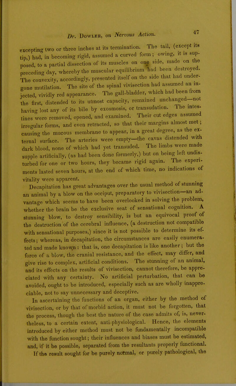 eiceptin- two or three inches at its termination. The tail, (except its tip,) had, in becoming rigid, assumed a curved form; owmg, it is sup- posed, to a partial dissection of its muscles on oi| side, made on the preceding day, whereby the muscular equilibriumTiad been destroyed. The convexity, accordingly, presented itself on the side that had under- gone mutilation. The site of the spinal vivisection had assumed an in- jected, vividly red appearance. The gall-bladder, which had been from the first, distended to its utmost capacity, remained unchanged-not having lost any of its bile by exosmosis, or transudation. The mtes- tines were removed, opened, and examined. Their cut edges assumed irregular forms, and even retracted, so that their margins almost met; causing the mucous membrane to appear, in a great degree, as the ex- ternal surface. The arteries were empty-the cavas distended with dark blood, none of which had yet transuded. The limbs were made supple artificially, (as had been done formerly,) but on bemg left undis- turbed for one or two hours, they became rigid again. The experi- ments lasted seven hours, at the end of which time, no indications of vitality were apparent. Decapitation has great advantages over the usual method of stunning an animal by a blow on the occiput, preparatory to vivisection—an ad- vantage which seems to have been overlooked in solving the problem, whether the brain be the exclusive seat of sensational cognition. A stunning blow, to destroy sensibility, is but an equivocal proof of the destruction of the cerebral influence, (a destruction not compatible with sensational purposes,) since it is not possible to determine its ef- fects ; whereas, in decapitation, the circumstances are easily enumera- ted and made know.n : that is, one decapitation is like another; but the force of a blow, the cranial resistance, and the effect, may differ, and give rise to complex, artificial conditions. The stunning of an animal, and its effects on the results of vivisection, cannot therefore, be appre- ciated with any certainty. No artificial perturbation, that can be avoided, ought to be introduced, especially such as are wholly inappre- ciable, not to say unnecessary and deceptive. In ascertaining the functions of an organ, either by the method of vivisection, or by that of morbid action, it must not be forgotten, that the process, though the best the nature of the case admits of, is, never- theless, to a certain extent, anti.physiological. Hence, the elements introduced by either method must not be fundamentally incompatible with the function sought; their influences and biases must be estimated, and, if it be possible, separated from the resultants properly functional. If the result sought for be purely normal, or purely pathological, the