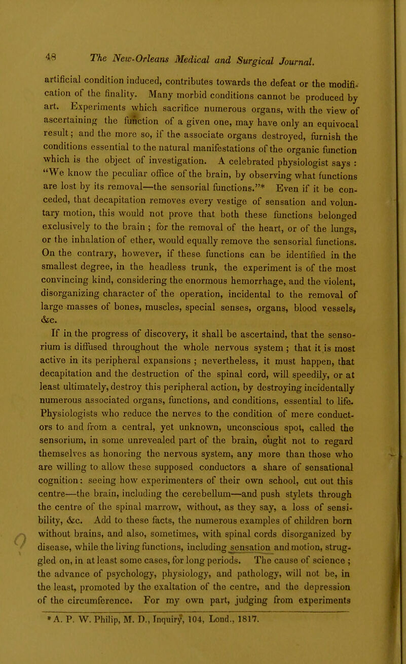 artificial condition induced, contributes towards the defeat or the modifi- cation of the finality. Many morbid conditions cannot be produced by art. Experiments which sacrifice numerous organs, with the view of ascertaining the fu^'ction of a given one, may have only an equivocal result; and the more so, if the associate organs destroyed, fiirnish the conditions essential to the natural manifestations of the organic function which is the object of investigation. A celebrated physiologist says : We know the peculiar office of the brain, by observing what functions are lost by its removal—the sensorial functions.* Even if it be con- ceded, that decapitation removes every vestige of sensation and volun- tary motion, this would not prove that both these functions belonged exclusively to the brain; for the removal of the heart, or of the lungs, or the inhalation of ether, would equally remove the sensorial functions. On the contrary, however, if these functions can be identified in the smallest degree, in the headless trunk, the experiment is of the most convincing kind, considering the enormous hemorrhage, and the violent, disorganizing character of the operation, incidental to the removal of large masses of bones, muscles, special senses, organs, blood vessels, If in the progress of discovery, it shall be ascertaind, that the senso- rium is diffused throughout the whole nervous system ; that it is most active in its peripheral expansions ; nevertheless, it must happen, that decapitation and the destruction of the spinal cord, will speedily, or at least ultimately, destroy this peripheral action, by destrojing incidentally numerous associated organs, functions, and conditions, essential to life. Physiologists who reduce the nerves to the condition of mere conduct- ors to and from a central, yet unknown, unconscious spot, called the sensorium, in some unrevealed part of the brain, ought not to regard themselves as honoring the nervous system, any more than those who are willing to allow these supposed conductors a share of sensational cognition: seeing how experimenters of their own school, cut out this centre—the brain, including the cerebellum—and push stylets through the centre of the spinal marrow, without, as they say, a loss of sensi- bility, &c. Add to these facts, the numerous examples of children bom without brains, and also, sometimes, with spinal cords disorganized by disease, while the living functions, including sensation and motion, strug- gled on, in at least some cases, for long periods. The cause of science ; the advance of psychology, physiology, and pathology, will not be, in the least, promoted by the exaltation of the centre, and the depression of the circumference. For my own part, judging from experiments •A. P. W. Philip, M. D., Inquiry, 104, Lond., 1817.