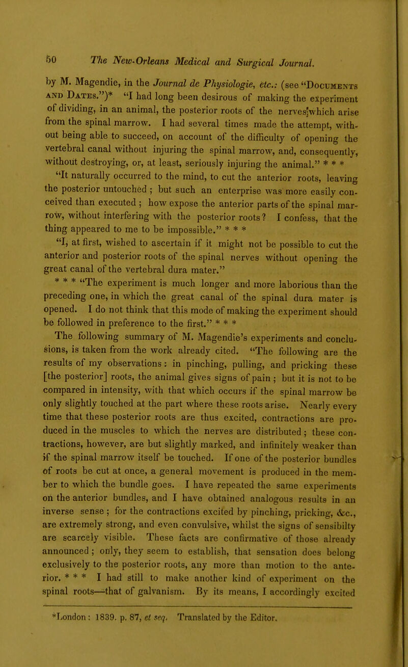 by M. Magendie, in the Journal de Physiologie, etc.: (see Documents AND Dates.)* I had long been desirous of making the experiment of dividing, in an animal, the posterior roots of the nerves-which arise from the spinal marrow. I had several times made the attempt, with- out being able to succeed, on account of the difficulty of opening the vertebral canal without injuring the spinal marrow, and, consequently, without destroying, or, at least, seriously injuring the animal. * * * It naturally occurred to the mind, to cut the anterior roots, leaving the posterior untouched ; but such an enterprise was more easily con- ceived than executed ; how expose the anterior parts of the spinal mar- row, without interfering with the posterior roots ? I confess, that the thing appeared to me to be impossible. * * * I, at first, wished to ascertain if it might not be possible to cut the anterior and posterior roots of the spinal nerves without opening the great canal of the vertebral dura mater. * * * The experiment is much longer and more laborious than the preceding one, in which the great canal of the spinal dura mater is opened. I do not think that this mode of making the experiment should be followed in preference to the first. * * * The following summary of M. Magendie's experiments and conclu- sions, is taken from the work already cited. The following are the results of my observations: in pinching, pulling, and pricking these [the posterior] roots, the animal gives signs of pain ; but it is not to be compared in intensity, with that which occurs if the spinal marrow be only slightly touched at the part where these roots arise. Nearly every time that these posterior roots are thus excited, contractions are pro- duced in the muscles to which the nerves are distributed; these con- tractions, however, are but slightly marked, and infinitely weaker than if the spinal marrow itself be touched. If one of the posterior bundles of roots be cut at once, a general movement is produced in the mem- ber to which the bundle goes. I have repeated the same experiments on the anterior bundles, and I have obtained analogous results in an inverse sense; for the contractions excited by pinching, pricking, &c., are extremely strong, and even convulsive, whilst the signs of sensibilty are scarcely visible. These facts are confirmative of those already announced; only, they seem to establish, that sensation does belong exclusively to the posterior roots, any more than motion to the ante- rior. * * * I had still to make another kind of experiment on the spinal roots—-that of galvanism. By its means, I accordingly excited ♦London: 1839. p. 87, et seq. Translated by the Editor.