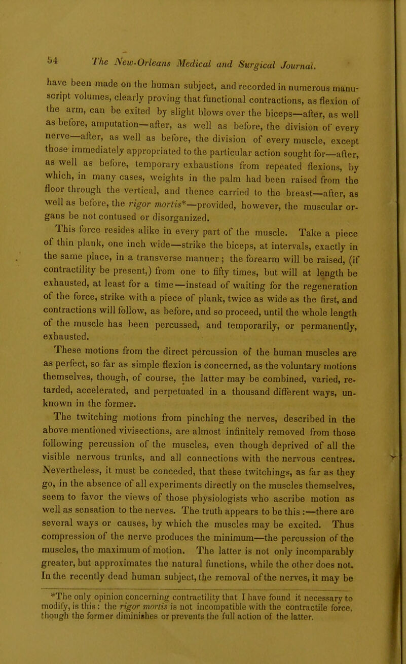 have been made on the human subject, and recorded in numerous manu- script volumes, clearly proving that functional contractions, as flexion of the arm, can be exited by slight blows over the biceps—after, as well as before, amputation—after, as well as before, the division of every nerve—after, as well as before, the division of every muscle, except those immediately appropriated to the particular action sought for—after, as well as before, temporary exhaustions from repeated flexions, by which, in many cases, weights in the palm had been raised from the floor through the vertical, and thence carried to the breast—after, as well as before, the rigor mora**-provided, however, the muscular or- gans be not contused or disorganized. This force resides alike in every part of the muscle. Take a piece of thin plank, one inch wide—strike the biceps, at intervals, exactly in the same place, in a transverse manner; the forearm will be raised, (if contractility be present,) from one to fifty times, but will at length be exhausted, at least for a time—instead of waiting for the regeneration of the force, strike with a piece of plank, twice as wide as the first, and contractions will follow, as before, and so proceed, until the whole length of the muscle has been percussed, and temporarily, or permanently, exhausted. These motions from the direct percussion of the human muscles are as perfect, so far as simple flexion is concerned, as the voluntary motions themselves, though, of course, the latter may be combined, varied, re- tarded, accelerated, and perpetuated in a thousand difierent ways, un- known in the former. The twitching motions from pinching the nerves, described in the above mentioned vivisections, are almost infinitely removed from those following percussion of the muscles, even though deprived of all the visible nervous trunks, and all connections with the nervous centres. Nevertheless, it must be conceded, that these twitchings, as far as they go, in the absence of all experiments directly on the muscles themselves, seem to favor the views of those physiologists who ascribe motion as well as sensation to the nerves. The truth appears to be this :—there are several ways or causes, by which the muscles may be excited. Thus compression of the nerve produces the minimum—the percussion of the muscles, the maximum of motion. The latter is not only incomparably greater, but approximates the natural functions, while the other does not. In the recently dead human subject, the removal of the nerves, it may be *The only opinion concerning contractility that I have found it necessary to modify, is this: the rigor mortis is not incompatible with the contractile force, though the former diminishes or prevents the full action of the latter.