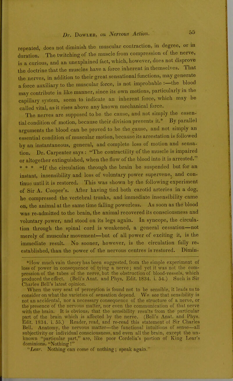 repeated, does not diminish the muscular contraction, in degree, or in duration. The twitching of the muscle from compression of the nerve, is a curious, and an unexplained fact, which, however, does not disprove the doctrine that the muscles have a force inherent in themselves. That the nerves, in addition to their great sensational functions, may generate a force auxiliary to the muscular force, is not improbable :—the blood may contribute in like manner, since its own motions, particularly in the capillary system, seem to indicate an inherent force, which may be called vital, as it rises above any known mechanical force. The nerves are supposed to be the cause, and not simply the essen- tial condition of motion, because their division prevents it.* By parallel arguments the blood can be proved to be the cause, and not simply an essential condition of muscular motion, because its arrestation is followed by an instantaneous, general, and complete loss of motion and sensa- tion. Dr. Carpenter says : The contractility of the muscle is impaired or altogether extinguished, when the flow of the blood into it is arrested. * * * If the circulation through the brain be suspended but for an instant, insensibility and loss of voluntary power supervene^ and con- tinue until it is restored. This was shown by the following experiment of Sir A. Cooper's. After having tied both carotid arteries in a dog, he compressed the vertebral trunks, and immediate insensibility came on, the animal at the same time falling powerless. As soon as the blood was re-admitted to the brain, the animal recovered its consciousness and voluntary power, and stood on its legs again. In syncope, the circula- tion through the spinal cord is weakened, a general cessation—not merely of muscular movement—but of all power of exciting it, is the immediate result. No sooner, however, is the circulation fully re- established, than the power of the nervous centres is restored. Dimin- *How much vain theory has been suggested, from the simple experiment of loss of power in consequence of tying a nerve; and yet it was not the com- pression of the tubes of the nerve, but the obstruction of blood-vessels, which produced theefifect. (Bell's Anat. and Phys. Edit. 1834. i. 54.) Such is Sir Charles Bell's latest opinion. When the very seat of perception is found not to be sensible, it leads us to consider on what the varieties of sensation depend. We see that sensibility is not an accidental, nor a necessary consequence of the structure of a nerve, or the presence of the nervous matter, nor even the communication of that nerve with the brain. It is obvious, that the sensibility results from the particular part of the brain which is affected by the nerve. (Bell's Anat. and Phys. Edit. 1834. i. 5.5.) Reader, read, and re-read this statement of Sir Charles Bell. Anatomy, the nervous matter—the functional intuitions of sense—all subjectivity or individual consciousness, and even all the brain, e.xcept the un- known particular part, are, like poor Cordelia's portion of King Tioar's dominions, Nothing! jLear. Nothing can come of nothing; speak again.