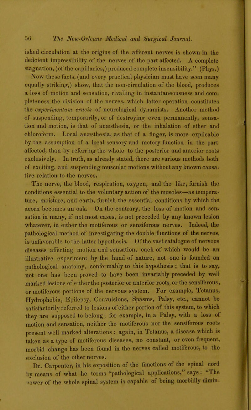 ished circulation at the origins of the afferent nerves is shown in the deficient impressibility of the nerves of the part affected. A complete stagnation, (of the capillaries,) produced complete insensibility. (Phys.) Now these facts, (and every practical physician must have seen many equally striking,) show, that the non-circulation of the blood, produces a loss of motion and sensation, rivalling in instantaneousness and com- pleteness the division of the nerves, which latter operation constitutes the experimentum crucis of neurological dynamists. Another method of suspending, temporarily, or of destroying even permanently, sensa- tion and motion, is that of anaesthesia, or the inhalation of ether and chloroform. Local anaesthesia, as that of a finger, is more explicable by the assumption of a local sensory and motory function in the part affected, than by referring the whole to tho posterior and anterior roots exclusively. In truth, as already stated, there are various methods both of exciting, and suspending muscular motions without any known causa- tive relation to the nerves. The nerve, the blood, respiration, oxygen, and the like, furnish the conditions essential to the voluntary action of the muscles—as tempera- ture, moisture, and earth, furnish the essential conditions by which the acorn becomes an oak. On the contrary, the loss of motion and sen- sation in many, if not most cases, is not preceded by any known lesion whatever, in either the motiferous or sensiferous nerves. Indeed, the pathological method of investigating the double functions of the nerves, is unfavorable to the latter hypothesis. Of the vast catalogue of nervous diseases affecting motion and sensation, each of which would be an illustrative experiment by the hand of nature, not one is founded on pathological anatomy, conformably to this hypothesis; that is to say, not one has been proved to have been invariably preceded by well marked lesions of either the posterior or anterior roots, or the sensiferous, or motiferous portions of the nervous system. For example, Tetanus, Hydrophobia, Epilepsy, Convulsions, Spasms, Palsy, etc., cannot be satisfactorily referred to lesions of either portion of this system, to which they are supposed to belong; for example, in a Palsy, with a loss of motion and sensation, neither tho motiferous nor the sensiferous roots present well marked alterations : again, in Tetanus, a disease which is taken as a type of motiferous diseases, no constant, or even frequent, morbid change has been found in the nerves called motiferous, to the exclusion of the other nerves. Dr. Carpenter, in his exposition of the functions of the spinal cord by means of what he terms pathological applications, says: The power of the whole spinal system is capable of being morbidly dimin-