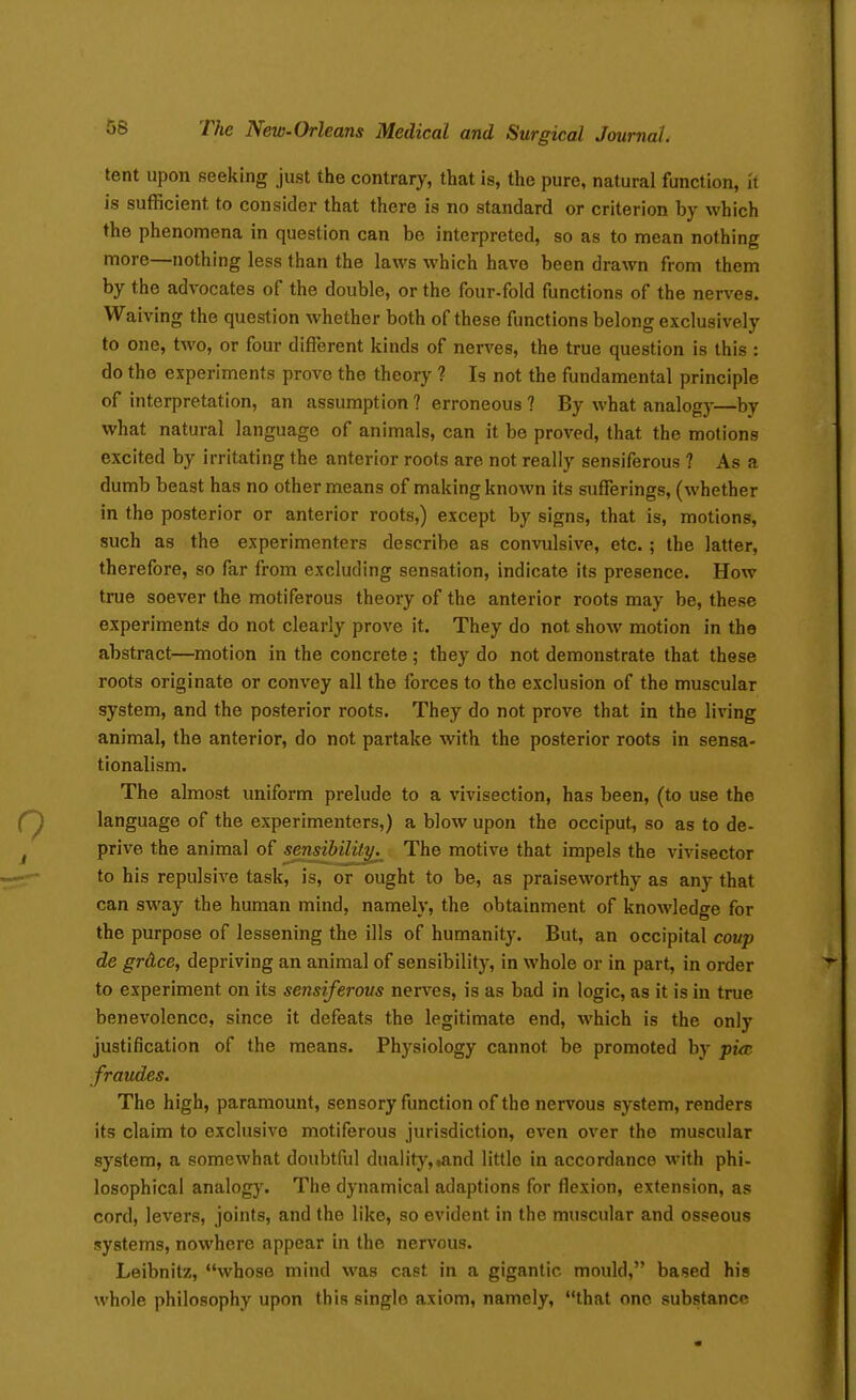 tent upon seeking just the contrary, that is, the pure, natural function, H is sufficient to consider that there is no standard or criterion by which the phenomena in question can be interpreted, so as to mean nothing more—nothing less than the laws which have been drawn from them by the advocates of the double, or the four-fold functions of the nerves. Waiving the question whether both of these functions belong exclusively to one, two, or four different kinds of nerves, the true question is this : do the experiments prove the theory ? Is not the fundamental principle of interpretation, an assumption ? erroneous ? By what analogy—by what natural language of animals, can it be proved, that the motions excited by irritating the anterior roots are not really sensiferous ? As a dumb beast has no other means of making known its sufferings, (whether in the posterior or anterior roots,) except by signs, that is, motions, such as the experimenters describe as convulsive, etc.; the latter, therefore, so far from excluding sensation, indicate its presence. How true soever the motiferous theory of the anterior roots may be, these experiments do not clearly prove it. They do not show motion in the abstract—motion in the concrete ; they do not demonstrate that these roots originate or convey all the forces to the exclusion of the muscular system, and the posterior roots. They do not prove that in the living animal, the anterior, do not partake with the posterior roots in sensa- tionalism. The almost uniform prelude to a vivisection, has been, (to use the language of the experimenters,) a blow upon the occiput, so as to de- prive the animal of sensibility The motive that impels the vivisector to his repulsive task, is, or ought to be, as praiseworthy as any that can sway the human mind, namely, the obtainment of knowledge for the purpose of lessening the ills of humanity. But, an occipital coup de grAce, depriving an animal of sensibility, in whole or in part, in order to experiment on its sensiferous nerves, is as bad in logic, as it is in true benevolence, since it defeats the legitimate end, which is the only justification of the means. Physiology cannot be promoted by pi^e fraudes. The high, paramount, sensory function of the nervous system, renders its claim to exclusive motiferous jurisdiction, even over the muscular system, a somewhat doubtful duality,.and little in accordance with phi- losophical analogy. The dynamical adaptions for flexion, extension, as cord, levers, joints, and the like, so evident in the muscular and osseous systems, nowhere appear in the nervous. Leibnitz, whose mind was cast in a gigantic mould, based his whole philosophy upon this single axiom, namely, that one substance