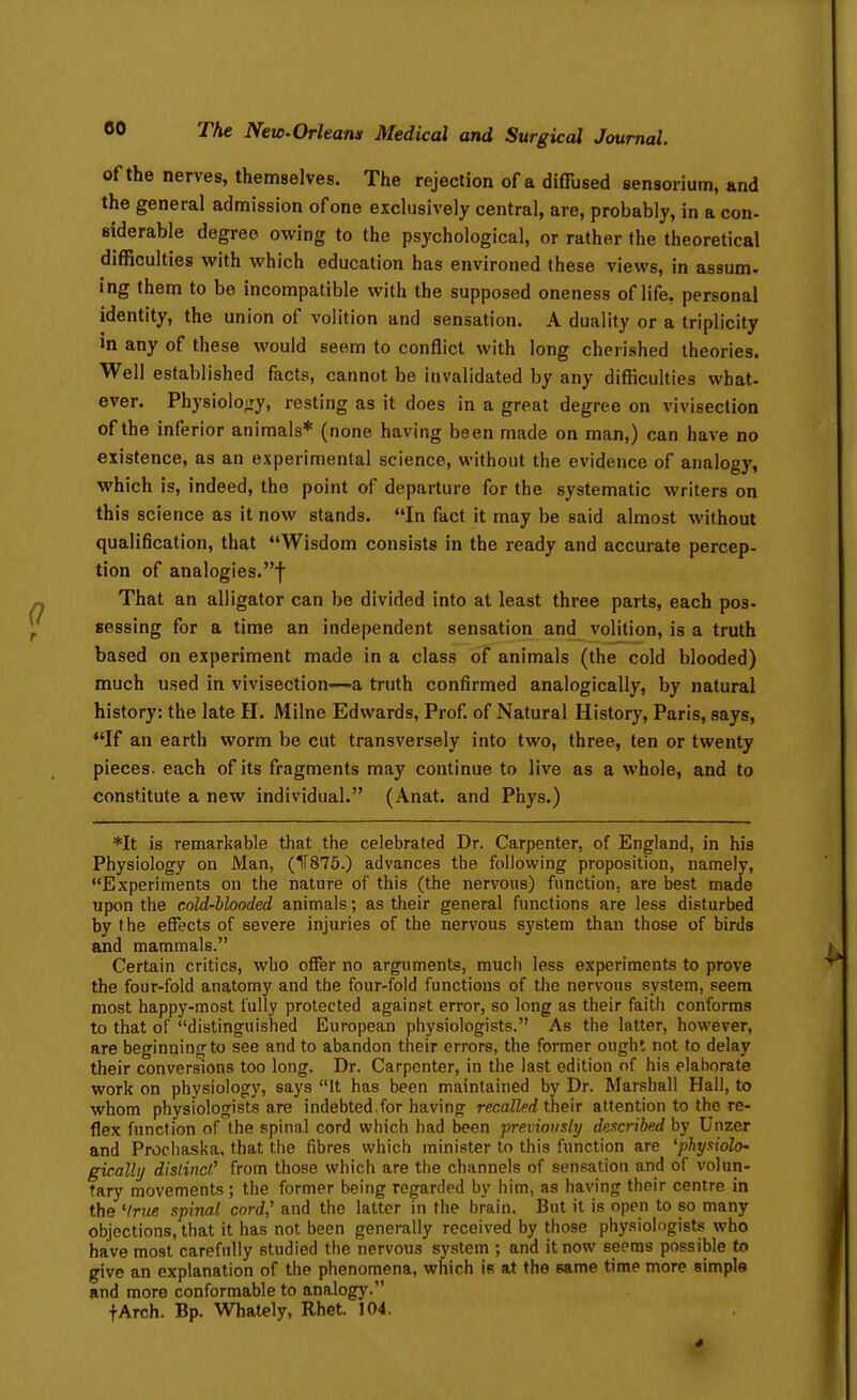 of the nerves, themselves. The rejection of a diffused eensorium, and the general admission of one exclusively central, are, probably, in a con- siderable degree owing to the psychological, or rather the theoretical difficulties with which education has environed these views, in assum- ing them to be incompatible with the supposed oneness of life, personal identity, the union of volition and sensation. A duality or a triplicity in any of these would seem to conflict with long cherished theories. Well established facts, cannot be invalidated by any difliculties what- ever. Physioloiry, resting as it does in a great degree on vivisection of the inferior animals* (none having been made on man,) can have no existence, as an experimental science, without the evidence of analogy, which is, indeed, the point of departure for the systematic writers on this science as it now stands. In fact it may be said almost without qualification, that Wisdom consists in the ready and accurate percep- tion of analogies.! That an alligator can be divided into at least three parts, each pos- Bessing for a time an independent sensation and volition, is a truth based on experiment made in a class of animals (the cold blooded) much used in vivisection—a truth confirmed analogically, by natural history: the late H. Milne Edwards, Prof of Natural History, Paris, says, •'If an earth worm be cut transversely into two, three, ten or twenty pieces, each of its fragments may continue to live as a whole, and to constitute a new individual. (Anat. and Phys.) *It is remarkable that the celebrated Dr. Carpenter, of England, in his Physiology on Man, (1T875.) advances the following proposition, namely, Experiments on the nature of this (the nervous) function, are best made upon the cold-blooded animals; as their general functions are less disturbed by the effects of severe injuries of the nervous system than those of birds and mammals. Certain critics, who offer no arguments, much less experiments to prove the four-fold anatomy and the four-fold functions of the nervous system, seem most happy-most fully protected against error, so long as their faith conforms to that of distinguished European physiologists. As the latter, however, are beginning to see and to abandon their errors, the former ought not to delay their conversions too long. Dr. Carpenter, in the last edition of his elaborate work on physiology, says It has been maintained by Dr. Marshall Hall, to whom physiologists are indebted,for having recalled their attention to the re- flex function of the spinal cord which had been preriously described by Unzer and Procliaska, that the fibres which minister to this function are 'physiolo' gically dislinci' from those which are the channels of sensation and of volun- tary movements; the former being regarded by him, as having their centre in the 'true xpinal cord' and the latter in the brain. But it is open to so many objections, that it has not been generally received by those physiologists who have most carefully studied the nervous system ; and it now seems possible to give an explanation of the phenomena, which is at the same time more simple and more conformable to analogy. fArch. Bp. Whately, Rhet. 104.