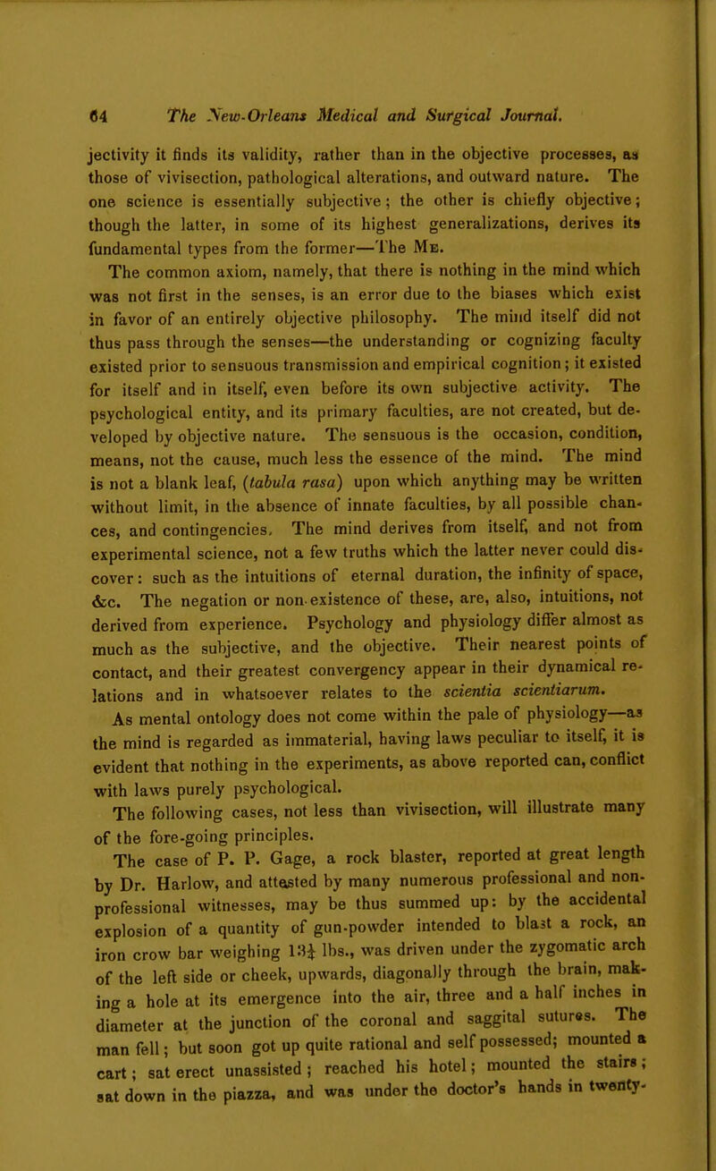 jectivity it finds its validity, rather than in the objective processes, asi those of vivisection, pathological alterations, and outward nature. The one science is essentially subjective; the other is chiefly objective; though the latter, in some of its highest generalizations, derives its fundamental types from the former—The Me. The common axiom, namely, that there is nothing in the mind which was not first in the senses, is an error due to the biases which exist in favor of an entirely objective philosophy. The muid itself did not thus pass through the senses—the understanding or cognizing faculty existed prior to sensuous transmission and empirical cognition; it existed for itself and in itself, even before its own subjective activity. The psychological entity, and its primary faculties, are not created, but de- veloped by objective nature. The sensuous is the occasion, condition, means, not the cause, much less the essence of the mind. The mind is not a blank leaf, {tabula rasa) upon which anything may be written without limit, in the absence of innate faculties, by all possible chan- ces, and contingencies. The mind derives from itself, and not fi:om experimental science, not a few truths which the latter never could dis- cover: such as the intuitions of eternal duration, the infinity of space, &c. The negation or non. existence of these, are, also, intuitions, not derived from experience. Psychology and physiology differ almost as much as the subjective, and the objective. Their nearest points of contact, and their greatest convergency appear in their dynamical re- lations and in whatsoever relates to the scientia scientiarum. As mental ontology does not come within the pale of physiology—as the mind is regarded as immaterial, having laws peculiar to itself; it is evident that nothing in the experiments, as above reported can, conflict with laws purely psychological. The following cases, not less than vivisection, will illustrate many of the fore-going principles. The case of P. P. Gage, a rock blaster, reported at great length by Dr. Harlow, and attasted by many numerous professional and non- professional witnesses, may be thus summed up: by the accidental explosion of a quantity of gun-powder intended to blast a rock, an iron crow bar weighing KH lbs-, was driven under the zygomatic arch of the left side or cheek, upwards, diagonally through the brain, mak- ing a hole at its emergence into the air, three and a half inches in diameter at the junction of the coronal and saggital sutures. The man fell; but soon got up quite rational and self possessed; mounted a cart; sat erect unassisted ; reached his hotel; mounted the stairs; sat down in the piazza, and was under the doctor's hands in twenty-