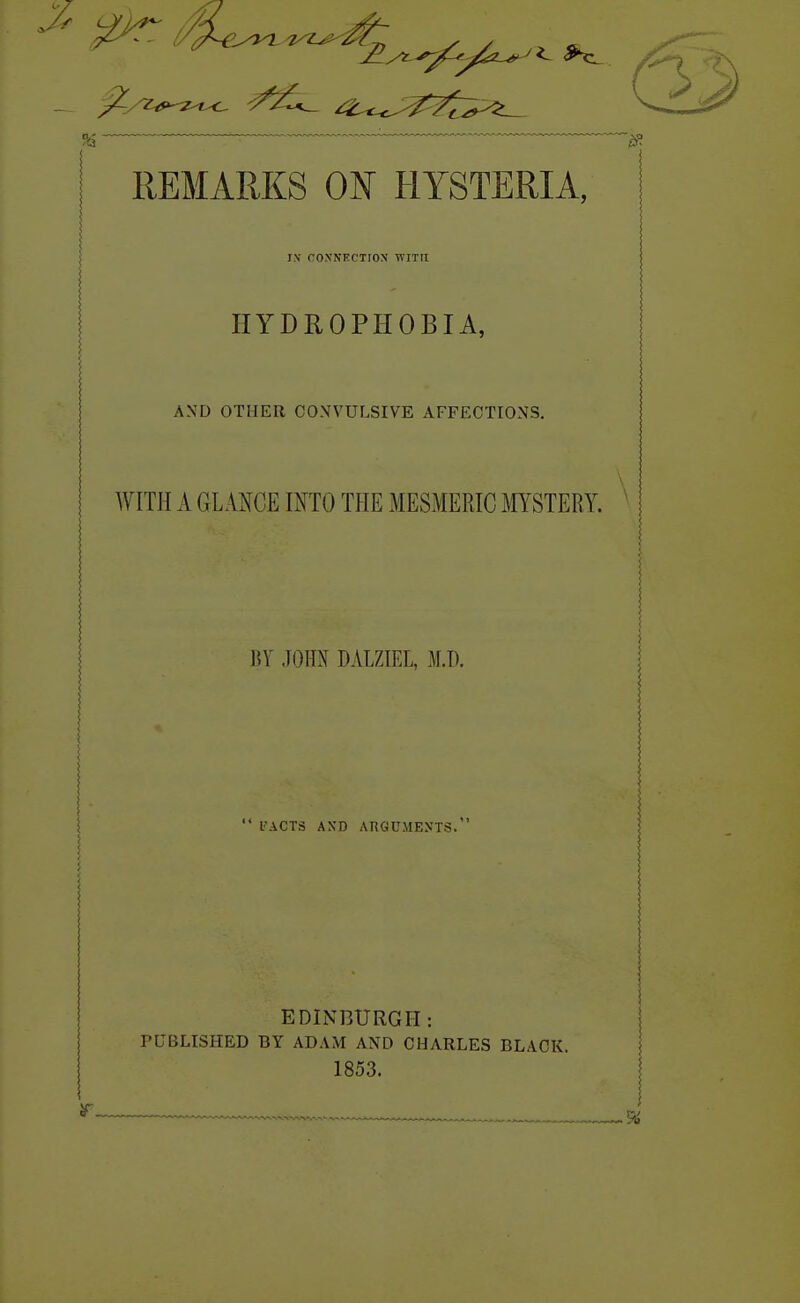 REMARKS ON HYSTERIA, ! I.N CO.N'NECTIOX WITH HYDROPHOBIA, AXD OTHER COXVULSIVE AFFECTIONS. WITH A GLANCE INTO THE MESMERIC MYSTERY. ' i; BY JOHN DALZIEL, M.D. \ \ i : \  I'ACTS AXD AliGUMENTS. EDINBURGH: PUBLISHED BY ADAM AND CHARLES BLACK. 1853.