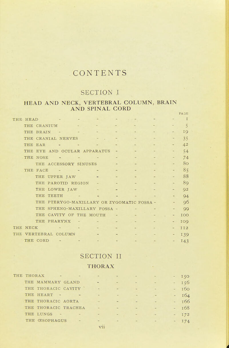 CONTENTS SECTION I HEAD AND NECK, VERTEBRAL COLUMN, BRAIN AND SPINAL CORD THE HEAD THE CRANIUM THE BRAIN ------- THE CRANIAL NERVES - , - THE EAR THE EYE AND OCULAR APPARATUS - - - - THE NOSE ------- THE ACCESSORY SINUSES . - - - THE FACE ------- THE UPPER JAW . . . - - THE PAROTID REGION ----- THE LOWER JAW - . - - . THE TEETH ------ THE PTERYGO-MAXILLARY OR ZYGOMATIC FOSSA - THE SPHENO-MAXILLARY FOSSA - - - - THE CAVITY OF THE MOUTH - - - . - THE PHARYNX ------ THE NECK THE VERTEBRAL COLUMN ----- THE CORD ------- SECTION II THORAX THE THORAX - - - - THE MAMMARY GLAND THE THORACIC CAVITY ' THE HEART - - - - THE THORACIC AORTA THE THORACIC TRACHEA THE LUNGS - - - - THE (ESOPHAGUS - - - vii PAGE I 5 19 35 42 54 74 80 85 88 89 92 94 96 99 100 109 112 139 143 150 156 160 164 166 168 172 174