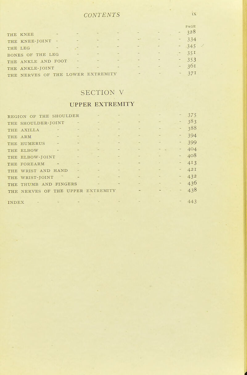 THE KNEE - -  THE KNEE-JOINT - THE LEG - .-  BONES OF THE LEG THE ANKLE AND FOOT THE ANKLE-JOINT THE NERVES OF THE LOWER EXTREMITY SECTION V UPPER EXTREMITY REGION OF THE SHOULDER - -    375 THE SHOULDER-JOINT 3^3 THE AXILLA 388 THE ARM ------- 394 THE HUMERUS ------- 399 THE ELBOW - -       404 THE ELBOW-JOINT 408 THE FOREARM - -  -   413 THE WRIST AND HAND - - -   - 421 THE WRIST-JOINT ------- 432 THE THUMB AND FINGERS ----- 436 THE NERVES OF THE UPPER EXTREMITY _ - - 438 INDEX -------- 443 - 328 - 334 - 34S - 3SI - 353 - 361 - 371