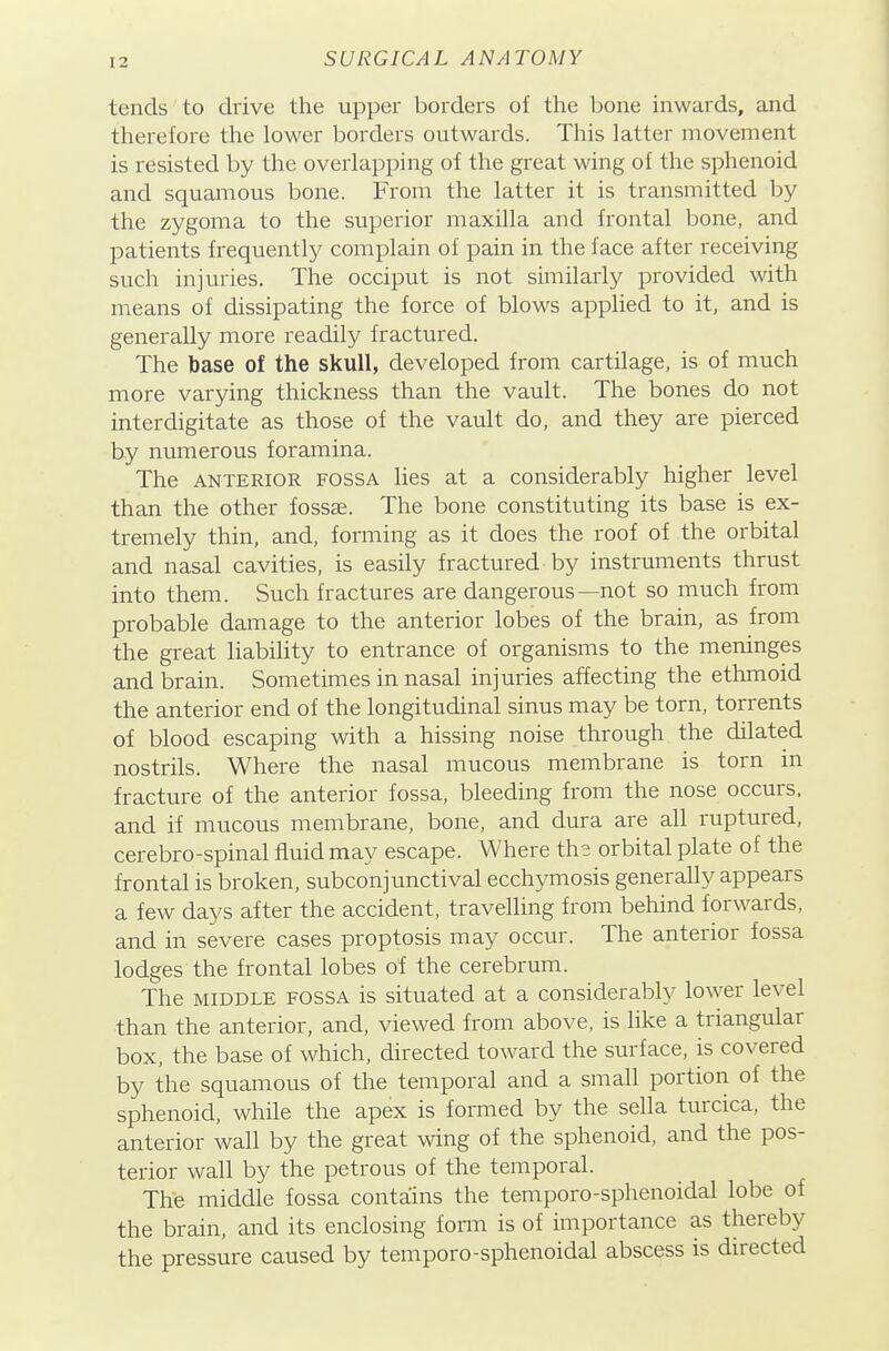 tends to drive the upper borders of the bone inwards, and therefore the lower borders outwards. This latter movement is resisted by the overlapping of the great wing of the sphenoid and squamous bone. From the latter it is transmitted by the zygoma to the superior maxilla and frontal bone, and patients frequently complain of pain in the face after receiving such injuries. The occiput is not similarly provided with means of dissipating the force of blows applied to it, and is generally more readily fractured. The base of the skull, developed from cartilage, is of much more varying thickness than the vault. The bones do not interdigitate as those of the vault do, and they are pierced by numerous foramina. The ANTERIOR FOSSA lies at a considerably higher level than the other fossae. The bone constituting its base is ex- tremely thin, and, forming as it does the roof of the orbital and nasal cavities, is easily fractured by instruments thrust into them. Such fractures are dangerous—not so much from probable damage to the anterior lobes of the brain, as from the great liability to entrance of organisms to the meninges and brain. Sometimes in nasal injuries affecting the ethmoid the anterior end of the longitudinal sinus may be torn, torrents of blood escaping with a hissing noise through the dilated nostrils. Where the nasal mucous membrane is torn in fracture of the anterior fossa, bleeding from the nose occurs, and if mucous membrane, bone, and dura are all ruptured, cerebro-spinal fluid may escape. Where the orbital plate of the frontal is broken, subconjunctival ecchymosis generally appears a few days after the accident, travelling from behind forwards, and in severe cases proptosis may occur. The anterior fossa lodges the frontal lobes of the cerebrum. The MIDDLE FOSSA is situated at a considerably lower level than the anterior, and, viewed from above, is like a triangular box, the base of which, directed toward the surface, is covered by the squamous of the temporal and a small portion of the sphenoid, while the apex is formed by the sella turcica, the anterior wall by the great wing of the sphenoid, and the pos- terior wall by the petrous of the temporal. The middle fossa contains the temporo-sphenoidal lobe of the brain, and its enclosing foma is of importance as thereby the pressure caused by temporo-sphenoidal abscess is directed