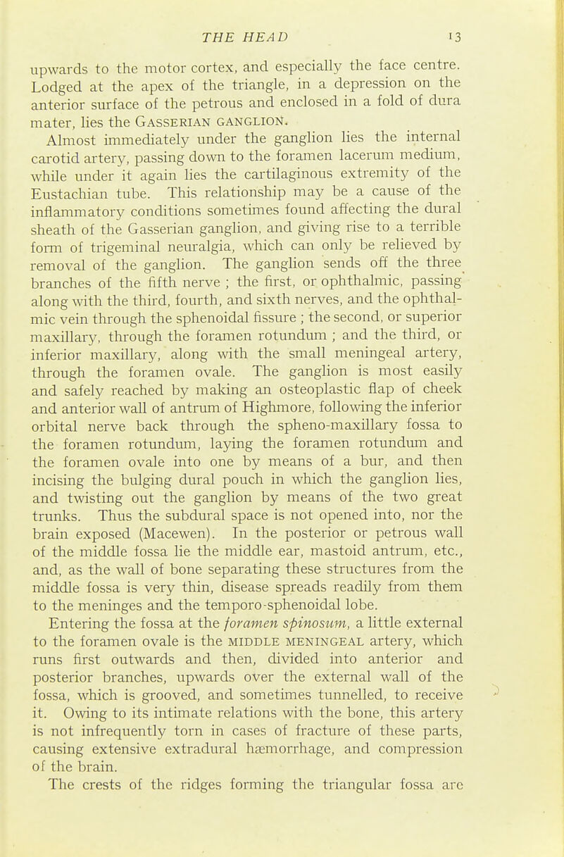 upwards to the motor cortex, and especially the face centre. Lodged at the apex of the triangle, in a depression on the anterior surface of the petrous and enclosed in a fold of dura mater, lies the Gasserian ganglion. Almost immediately under the ganglion lies the internal carotid artery, passing down to the foramen lacerum medium, while under it again Hes the cartilaginous extremity of the Eustachian tube. This relationship may be a cause of the inflammatory conditions sometimes found affecting the dural sheath of the Gasserian ganglion, and giving rise to a terrible form of trigeminal neuralgia, which can only be relieved by removal of the ganglion. The ganghon sends off the three branches of the fifth nerve ; the first, or ophthalmic, passing along with the third, fourth, and sixth nerves, and the ophthal- mic vein through the sphenoidal fissure ; the second, or superior maxillary, through the foramen rotundum ; and the third, or inferior maxillary, along with the small meningeal artery, through the foramen ovale. The ganglion is most easily and safely reached by making an osteoplastic flap of cheek and anterior wall of antrum of Highmore, following the inferior orbital nerve back through the spheno-maxillary fossa to the foramen rotundum, laying the foramen rotundum and the foramen ovale into one by means of a bur, and then incising the bulging dural pouch in which the ganglion lies, and twisting out the ganglion by means of the two great trunks. Thus the subdural space is not opened into, nor the brain exposed (Macewen). In the posterior or petrous wall of the middle fossa lie the middle ear, mastoid antrum, etc., and, as the wall of bone separating these structures from the middle fossa is very thin, disease spreads readily from them to the meninges and the temporo-sphenoidal lobe. Entering the fossa at the foramen spinosiim, a little external to the foramen ovale is the middle meningeal artery, which runs first outwards and then, divided into anterior and posterior branches, upwards over the external wall of the fossa, which is grooved, and sometimes tunnelled, to receive it. Owing to its intimate relations with the bone, this artery is not infrequently torn in cases of fracture of these parts, causing extensive extradural heemorrhage, and compression of the brain. The crests of the ridges forming the triangular fossa are