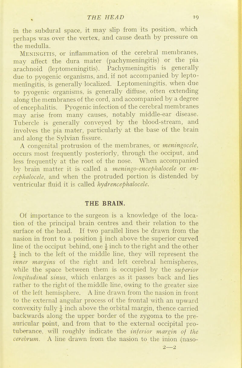 in the subdural space, it may slip from its position, which perhaps was over the vertex, and cause death by pressure on the medulla. Meningitis, or inflammation of the cerebral membranes, may affect the dura mater (pachymeningitis) or the pia arachnoid (leptomeningitis). Pachymeningitis is generally due to pyogenic organisms, and, if not accompanied by lepto- meningitis, is generally localized. Leptomeningitis, when due to pyogenic organisms, is generally diffuse, often extending along the membranes of the cord, and accompanied by a degree of encephahtis. Pyogenic infection of the cerebral membranes may arise from many causes, notably middle-ear disease. Tubercle is generally conveyed by the blood-stream, and involves the pia mater, particularly at the base of the brain and along the Sylvian fissure. A congenital protrusion of the membranes, or meningocele, occurs most frequently posteriorly, through the occiput, and less frequently at the root of the nose. When accompanied by brain matter it is called a meningo-encephalocele or en- cephalocele, and when the protruded portion is distended by ventricular fluid it is called hydrencephalocele. THE BRAIN. Of importance to the surgeon is a knowledge of the loca- tion of the principal brain centres and their relation to the surface of the head. If two parallel lines be drawn from the nasion in front to a position J inch above the superior curved line of the occiput behind, one | inch to the right and the other J inch to the left of the middle line, they will represent the inner margins of the right and left cerebral hemispheres, while the space between them is occupied by the superior longitudinal sinus, which enlarges as it passes back and lies rather to the right of the middle line, owing to the greater size of the left hemisphere. A line drawn from the nasion in front to the external angular process of the frontal with an upward convexity fully J inch above the orbital margin, thence carried backwards along the upper border of the zygoma to the pre- auricular point, and from that to the external occipital pro- tuberance, will roughly indicate the inferior margin of the cerebrum. A line drawn from the nasion to the inion (naso- 2—2