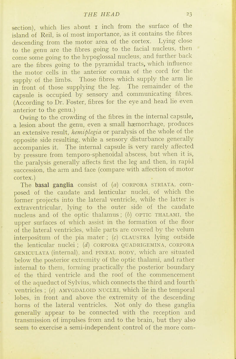 section), which lies about i inch from the surface of the island of Reil, is of most importance, as it contains the fibres descending from the motor area of the cortex. Lying close to the genu are the fibres going to the facial nucleus, then come some going to the hypoglossal nucleus, and further back are the fibres going to the pyramidal tracts, which influence the motor cells in the anterior cornua of the cord for the supply of the limbs. Those fibres which supply the arm lie in front of those supplying the leg. The remainder of the capsule is occupied by sensory and communicating fibres. (According to Dr. Foster, fibres for the eye and head lie even anterior to the genu.) Owing to the crowding of the fibres in the internal capsule, a lesion about the genu, even a small haemorrhage, produces an extensive result, hemiplegia or paralysis of the whole of the opposite side resulting, while a sensory disturbance generally accompanies it. The internal capsule is very rarely affected by pressure from temporo-sphenoidal abscess, but when it is, the paralysis generally affects first the leg and then, in rapid succession, the arm and face (compare with affection of motor cortex.) The basal ganglia consist of (a) corpora striata, com- posed of the caudate and lenticular nuclei, of which the former projects into the lateral ventricle, while the latter is extraventricular, lying to the outer side of the caudate nucleus and of the optic thalamus ; (6) optic thalami, the upper surfaces of which assist in the formation of the floor of the lateral ventricles, while parts are covered by the velum interpositum of the pia mater ; (c) claustra lying outside the lenticular nuclei; {d) corpora quadrigemina, corpora geniculata (internal), and pineal body, which are situated below the posterior extremity of the optic thalami, and rather internal to them, forming practically the posterior boundary of the third ventricle and the roof of the commencement of the aqueduct of Sylvius, which connects the third and fourth ventricles ; (e) amygdaloid nuclei, which lie in the temporal lobes, in front and above the extremity of the descending horns of the lateral ventricles. Not only do these ganglia generally appear to be connected with the reception and transmission of impulses from and to the brain, but they also seem to exercise a semi-independent control of the more com-