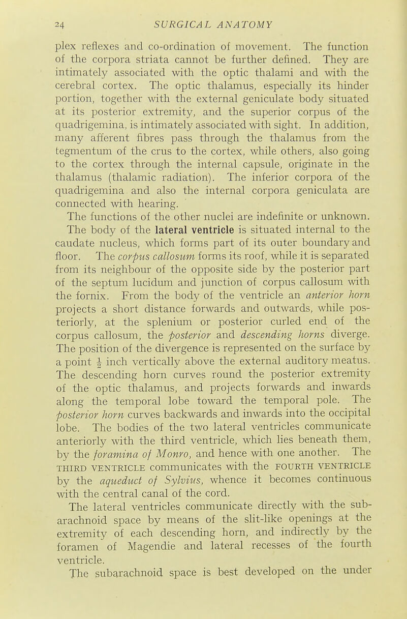 pi ex reflexes and co-ordination of movement. The function of the corpora striata cannot be further defined. They are intimately associated with the optic thalami and with the cerebral cortex. The optic thalamus, especially its hinder portion, together with the external geniculate body situated at its posterior extremity, and the superior corpus of the quadrigemina, is intimately associated with sight. In addition, many afferent fibres pass through the thalamus from the tegmentum of the crus to the cortex, while others, also going to the cortex through the internal capsule, originate in the thalamus (thalamic radiation). The inferior corpora of the quadrigemina and also the internal corpora geniculata are connected with hearing. The functions of the other nuclei are indefinite or unknown. The body of the lateral ventricle is situated internal to the caudate nucleus, which forms part of its outer boundary and floor. The corpus callosum forms its roof, while it is separated from its neighbour of the opposite side by the posterior part of the septum lucidum and junction of corpus callosum with the fornix. From the body of the ventricle an anterior horn projects a short distance forwards and outwards, while pos- teriorly, at the splenium or posterior curled end of the corpus callosum, the posterior and descending horns diverge. The position of the divergence is represented on the surface by a point I inch vertically above the external auditory meatus. The descending horn curves round the posterior extremity of the optic thalamus, and projects forwards and inwards along the temporal lobe toward the temporal pole. The posterior horn curves backwards and inwards into the occipital lobe. The bodies of the two lateral ventricles communicate anteriorly with the third ventricle, which hes beneath them, by the foramina of Monro, and hence with one another. The THIRD VENTRICLE communicates with the fourth ventricle by the aqueduct of Sylvius, whence it becomes continuous with the central canal of the cord. The lateral ventricles communicate directly vsdth the sub- arachnoid space by means of the slit-like openings at the extremity of each descending horn, and indirectly by the foramen of Magendie and lateral recesses of the fourth ventricle. The subarachnoid space is best developed on the under