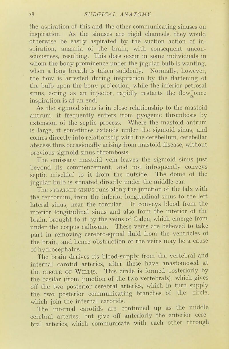 the aspiration of this and the other communicating sinuses on inspiration. As the sinuses are rigid channels, they would otherwise be easily aspirated by the suction action of in- spiration, anaemia of the brain, with consequent uncon- sciousness, resulting. This does occur in some individuals in whom the bony prominence under the jugular bulb is wanting, when a long breath is taken suddenly. Normally, however, the flow is arrested during inspiration by the flattening of the bulb upon the bony projection, while the inferior petrosal sinus, acting as an injector, rapidly restarts the flow^once inspiration is at an end. As the sigmoid sinus is in close relationship to the mastoid antrum, it frequently suffers from pyogenic thrombosis by extension of the septic process. Where the mastoid antrimi is large, it sometimes extends under the sigmoid sinus, and comes directly into relationship with the cerebellum, cerebellar abscess thus occasionally arising from mastoid disease, without previous sigmoid sinus thrombosis. The emissary mastoid vein leaves the sigmoid sinus just beyond its commencement, and not infrequently conveys septic mischief to it from the outside. The dome of the jugular bulb is situated directly under the middle ear. The STRAIGHT SINUS runs along the junction of the falx with the tentorium, from the inferior longitudinal sinus to the left lateral sinus, near the torcular. It conveys blood from the inferior longitudinal sinus and also from the interior of the brain, brought to it by the veins of Galen, which emerge from under the corpus callosum. These veins are beheved to take part in removing cerebro-spinal fluid from the ventricles of the brain, and hence obstruction of the veins may be a cause of hydrocephalus. The brain derives its blood-supply from the vertebral and internal carotid arteries, after these have anastomosed at the CIRCLE OF Willis. This circle is formed posteriorly by the basilar (from junction of the two vertebrals), which gives off the two posterior cerebral arteries, which in turn supply the two posterior communicating branches of the circle, which join the internal carotids. The internal carotids are continued up as the middle cerebral arteries, but give off anteriorly the anterior cere- bral arteries, which communicate with each other through