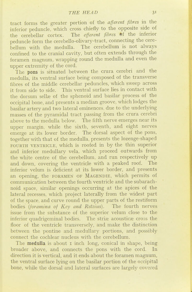 tract forms the greater portion of the afferent fibres in the inferior peduncle, which cross chiefly to the opposite side of the cerebellar cortex. The efferent fibres ti the inferior peduncle form the cerebello-olivary-tract, connecting the cere- bellum with the medulla. The cerebellum is not always confined to the cranial cavity, but often extends through the foramen magnum, wrapping round the medulla and even the upper extremity of the cord. The pons is situated between the cnara cerebri and the medulla, its ventral surface being composed of the transverse fibres of the middle cerebellar peduncles, which sweep across it from side to side. This ventral surface lies in contact with the dorsum sellse of the sphenoid and basilar process of the occipital bone, and presents a median groove, which lodges the basilar artery and two lateral eminences, due to the underlying masses of the pyramidal tract passing from the crura cerebri above to the medulla below. The fifth nerve emerges near its upper margin, while the sixth, seventh, and eight nerves emerge at its lower border. The dorsal aspect of the pons, together with that of the medulla, presents the lozenge-shaped FOURTH VENTRICLE, which is roofed in by the thin superior and inferior medullary vela, which proceed outwards from the white centre of the cerebellum, and run respectively up and down, covering the ventricle with a peaked roof. The inferior velum is deficient at its lower border, and presents an opening, the foramen of Magendie, which permits of communication between the fourth ventricle and the subarach- noid space, similar openings occurring at the apices of the lateral recesses, which project laterally from the widest part of the space, and curve round the upper parts of the restiform bodies {foramina of Key and Retzius). The fourth nerves issue from the substance of the superior velum close to the inferior quadrigeminal bodies. The strife acousticse cross the floor of the ventricle transversely, and make the distinction between the pontine and medullary portions, and possibly connect the cochlear nucleus with the cerebellum. The medulla is about i inch long, conical in shape, being broader above, and connects the pons with the cord. In direction it is vertical, and it ends about the foramen magnum, the ventral surface lying on the basilar portion of the occipital bone, while the dorsal and lateral surfaces are largely covered