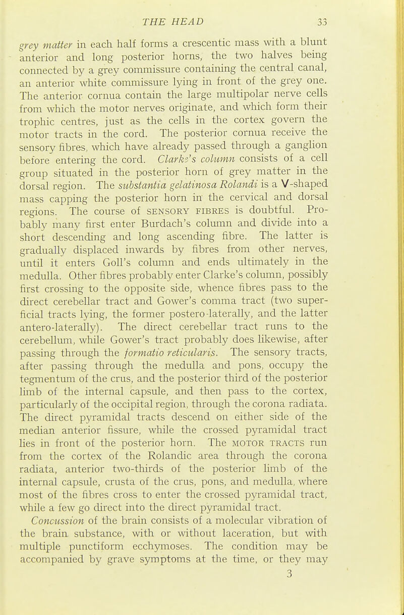 grey matter in each half forms a crescentic mass with a blunt anterior and long posterior horns, the two halves being connected by a grey commissure containing the central canal, an anterior white commissure lying in front of the grey one. The anterior cornua contain the large multipolar nerve cells from which the motor nerves originate, and which form their trophic centres, just as the cells in the cortex govern the motor tracts in the cord. The posterior cornua receive the sensory fibres, which have already passed through a ganglion before entering the cord. Clarke's column consists of a cell group situated in the posterior horn of grey matter in the dorsal region. The substantia gelatinosa Rolandi is a V-shaped mass capping the posterior horn in the cervical and dorsal regions. The course of sensory fibres is doubtful. Pro- bably many first enter Burdach's column and divide into a short descending and long ascending fibre. The latter is gradually displaced inwards by fibres from other nerves, until it enters Goll's column and ends ultimately in the medulla. Other fibres probably enter Clarke's column, possibly first crossing to the opposite side, whence fibres pass to the direct cerebellar tract and Gower's comma tract (two super- ficial tracts lying, the former postero-laterally, and the latter antero-laterally). The direct cerebellar tract runs to the cerebellum, while Gower's tract probably does likewise, after passing through the formatio reticularis. The sensory tracts, after passing through the medulla and pons, occupy the tegmentum of the crus, and the posterior third of the posterior limb of the internal capsule, and then pass to the cortex, particularly of the occipital region, through the corona radiata. The direct pyramidal tracts descend on either side of the median anterior fissure, while the crossed pyramidal tract lies in front of the posterior horn. The motor tracts run from the cortex of the Rolandic area through the corona radiata, anterior two-thirds of the posterior limb of the internal capsule, crusta of the crus, pons, and medulla, where most of the fibres cross to enter the crossed pyramidal tract, whUe a few go direct into the direct pyramidal tract. Concussion of the brain consists of a molecular vibration of the brain substance, with or without laceration, but with multiple punctiform ecchymoses. The condition may be accompanied by grave symptoms at the time, or they may 3