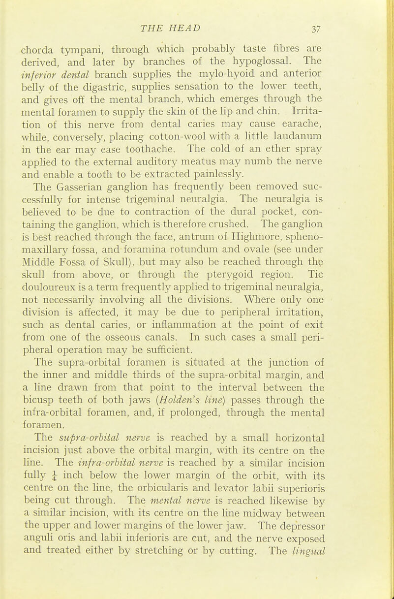 chorda tympani, through which probably taste fibres are derived, and later by branches of the hypoglossal. The inferior dental branch supplies the mylo-hyoid and anterior belly of the digastric, supplies sensation to the lower teeth, and gives off the mental branch, which emerges through the mental foramen to supply the skin of the lip and chin. Irrita- tion of this nerve from dental caries may cause earache, while, conversely, placing cotton-wool with a little laudanum in the ear may ease toothache. The cold of an ether spray applied to the external auditoiy meatus may numb the nerve and enable a tooth to be extracted painlessly. The Gasserian ganglion has frequently been removed suc- cessfully for intense trigeminal neuralgia. The neuralgia is believed to be due to contraction of the dural pocket, con- taining the ganglion, which is therefore crushed. The ganglion is best reached through the face, antrum of Highmore, spheno- maxillary fossa, and foramina rotundum and ovale (see under Middle Fossa of Skull), but may also be reached through th^ skull from above, or through the pterygoid region. Tic douloureux is a temi frequently applied to trigeminal neuralgia, not necessarily involving all the divisions. Where only one division is affected, it may be due to peripheral irritation, such as dental caries, or inflammation at the point of exit from one of the osseous canals. In such cases a small peri- pheral operation may be sufficient. The supra-orbital foramen is situated at the junction of the inner and middle thirds of the supra-orbital margin, and a line drawn from that point to the interval between the bicusp teeth of both jaws {Holden's line) passes through the infra-orbital foramen, and, if prolonged, through the mental foramen. The supra-orbital nerve is reached by a small horizontal incision just above the orbital margin, with its centre on the line. The injra-orbital nerve is reached by a similar incision fully |- inch below the lower margin of the orbit, with its centre on the line, the orbicularis and levator labii superioris being cut through. The mental nerve is reached likewise by a similar incision, with its centre on the line midway between the upper and lower margins of the lower jaw. The depressor anguli oris and labii inferioris are cut, and the nerve exposed and treated either by stretching or by cutting. The lingual