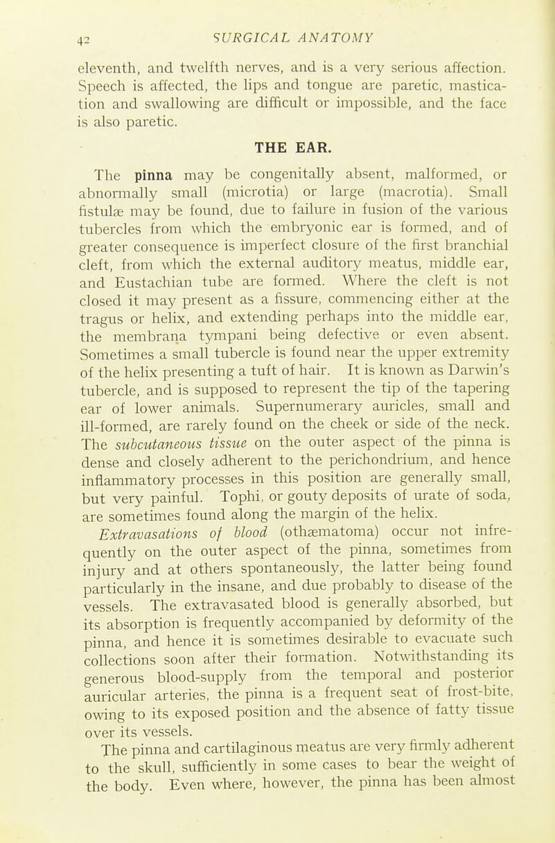 eleventh, and twelfth nerves, and is a very serious affection. Speech is affected, the lips and tongue are paretic, mastica- tion and swallowing are difficult or impossible, and the face is also paretic. THE EAR. The pinna may be congenitally absent, malformed, or abnormally small (microtia) or large (macrotia). Small fistulae may be found, due to failure in fusion of the various tubercles from which the embryonic ear is formed, and of greater consequence is imperfect closure of the first branchial cleft, from which the external auditory meatus, middle ear, and Eustachian tube are formed. Where the cleft is not closed it may present as a fissure, commencing either at the tragus or helix, and extending perhaps into the middle ear, the membrana tympani being defective or even absent. Sometimes a small tubercle is found near the upper extremity of the helix presenting a tuft of hair. It is known as Darwin's tubercle, and is supposed to represent the tip of the tapering ear of lower animals. Supernumerary auricles, small and ill-formed, are rarely found on the cheek or side of the neck. The subcutaneous tissue on the outer aspect of the pinna is dense and closely adherent to the perichondrium, and hence inflammatory processes in this position are generally small, but very painful. Tophi, or gouty deposits of urate of soda, are sometimes found along the margin of the helix. Extravasations of blood (othaematoma) occur not infre- quently on the outer aspect of the pinna, sometimes from injury and at others spontaneously, the latter being found particularly in the insane, and due probably to disease of the vessels. The extravasated blood is generally absorbed, but its absorption is frequently accompanied by defomity of the pinna, and hence it is sometimes desirable to evacuate such collections soon after their formation. Notwithstanding its generous blood-supply from the temporal and posterior auricular arteries, the pinna is a frequent seat of frost-bite, owing to its exposed position and the absence of fatty tissue over its vessels. The pinna and cartilaginous meatus are very firmly adherent to the skull, sufficiently in some cases to bear the weight of the body. Even where, however, the pinna has been almost