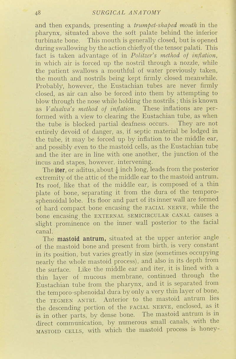 and then expands, presenting a trumpet-shaped mouth in the pharynx, situated above the soft palate behind the inferior turbinate bone. Tliis mouth is generally closed, but is opened during swallowing by the action chiefly of the tensor palati. This fact is taken advantage of in Politzer's method of inflation, in which air is forced up the nostril through a nozzle, while the patient swallows a mouthful of water previously taken, the mouth and nostrils being kept firmly closed meanwhile. Probably, however, the Eustachian tubes are never firmly closed, as air can also be forced into them by attempting to blow through the nose while holding the nostrils ; this is known as Valsalva's method of inflation. These inflations are per- formed with a view to clearing the Eustachian tube, as when the tube is blocked partial deafness occurs. They are not entirely devoid of danger, as, if septic material be lodged in the tube, it may be forced up by inflation to the middle ear, and possibly even to the mastoid cells, as the Eustachian tube and the iter are in line with one another, the junction of the incus and stapes, however, intervening. The iter, or aditus, about i inch long, leads from the posterior extremity of the attic of the middle ear to the mastoid antrum. Its roof, like that of the middle ear, is composed of a thin plate of bone, separating it from the dura of the temporo- sphenoidal lobe. Its floor and part of its inner wall are formed of hard compact bone encasing the facial nerve, while the bone encasing the external semicircular canal causes a slight prominence on the inner wall posterior to the facial canal. The mastoid antrum, situated at the upper anterior angle of the mastoid bone and present from birth, is very constant in its position, but varies greatly in size (sometimes occupying nearly the whole mastoid process), and also in its depth from the surface. Like the middle ear and iter, it is lined with a thin layer of mucous membrane, continued through the Eustachian tube from the pharynx, and it is separated from the temporo-sphenoidal dura by only a very thin layer of bone, the TEGMEN ANTRi. Anterior to the mastoid antrum lies the descending portion of the facial nerve, enclosed, as it is in other parts, by dense bone. The mastoid antrum is in direct communication, by numerous small canals, with the mastoid cells, with which the mastoid process is honey-