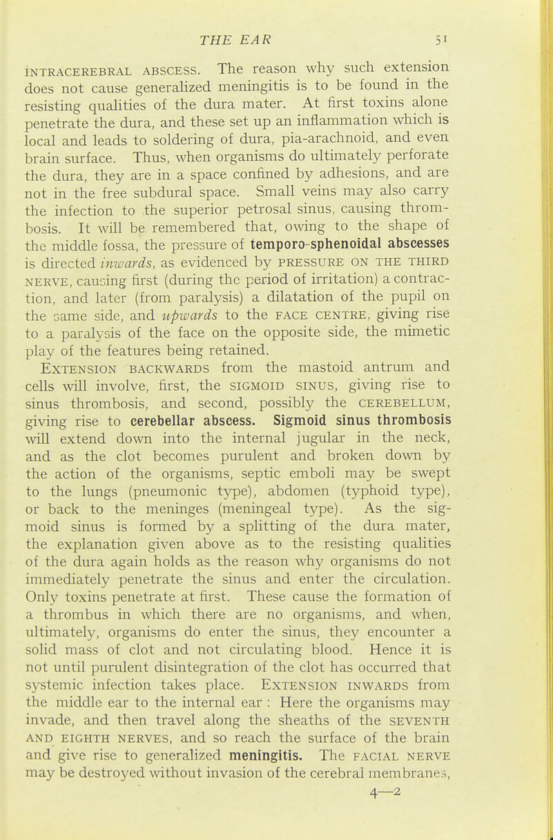 INTRACEREBRAL ABSCESS. The rcason why such extension does not cause generalized meningitis is to be found in the resisting qualities of the dura mater. At first toxins alone penetrate the dura, and these set up an inflammation which is local and leads to soldering of dura, pia-arachnoid, and even brain surface. Thus, when organisms do ultimately perforate the dura, they are in a space confined by adhesions, and are not in the free subdural space. Small veins may also carry the infection to the superior petrosal sinus, causing throm- bosis. It will be remembered that, owing to the shape of the middle fossa, the pressure of temporo-sphenoidal abscesses is directed inwards, as evidenced by pressure on the third NERVE, causing first (during the period of irritation) a contrac- tion, and later (from paralysis) a dilatation of the pupil on the same side, and upwards to the face centre, giving rise to a paralysis of the face on the opposite side, the mimetic play of the features being retained. Extension backwards from the mastoid antrum and cells will involve, first, the sigmoid sinus, giving rise to sinus thrombosis, and second, possibly the cerebellum, giving rise to cerebellar abscess. Sigmoid sinus thrombosis will extend down into the internal jugular in the neck, and as the clot becomes purulent and broken down by the action of the organisms, septic emboli may be swept to the lungs (pneumonic type), abdomen (typhoid type), or back to the meninges (meningeal type). As the sig- moid sinus is formed by a splitting of the dura mater, the explanation given above as to the resisting qualities of the dura again holds as the reason why organisms do not immediately penetrate the sinus and enter the circulation. Only toxins penetrate at first. These cause the formation of a thrombus in which there are no organisms, and when, ultimately, organisms do enter the sinus, they encounter a solid mass of clot and not circulating blood. Hence it is not until purulent disintegration of the clot has occurred that systemic infection takes place. Extension inwards from the middle ear to the internal ear : Here the organisms may invade, and then travel along the sheaths of the seventh AND eighth nerves, and so reach the surface of the brain and give rise to generalized meningitis. The facial nerve may be destroyed without invasion of the cerebral membranes, 4—2
