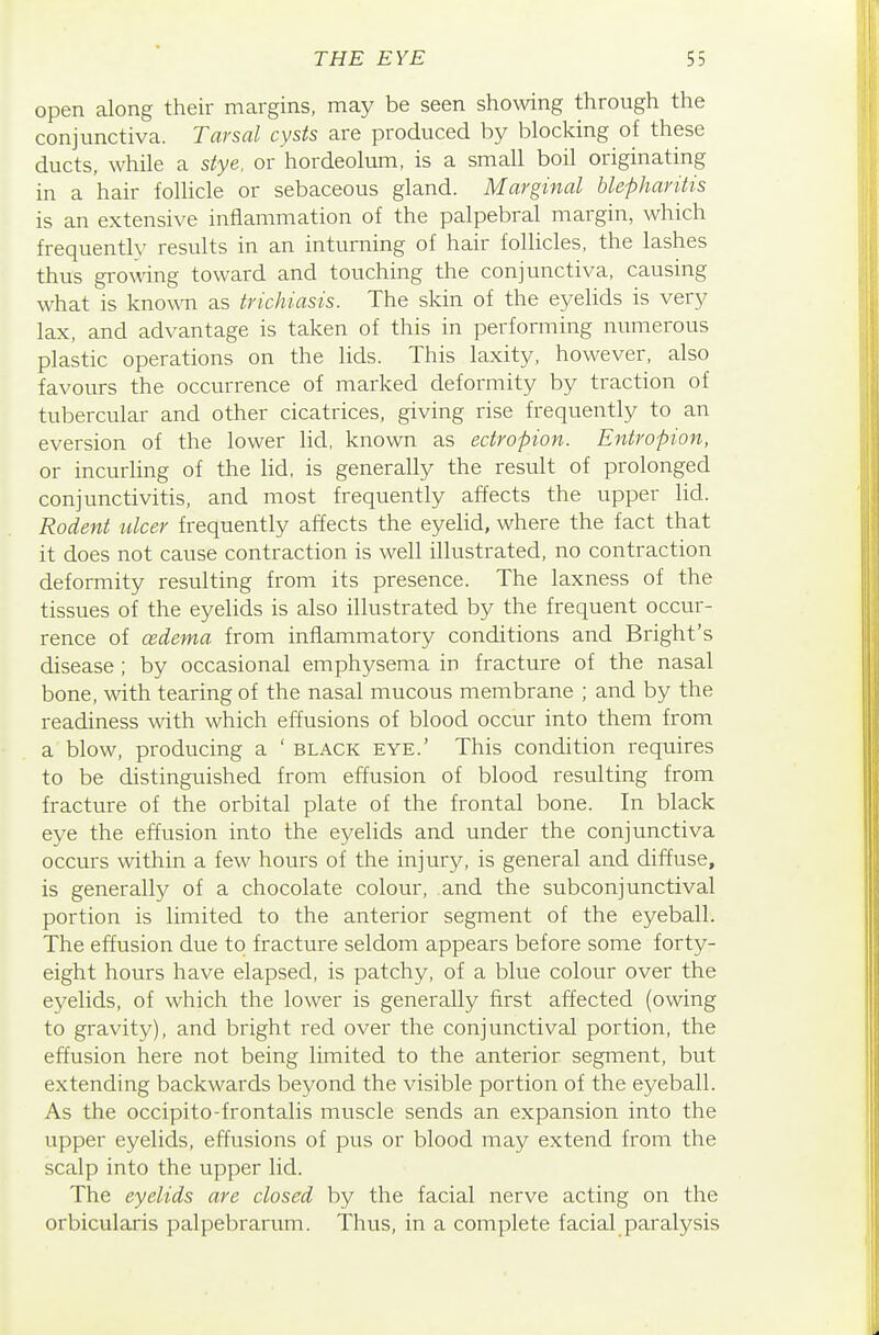 open along their margins, may be seen showing through the conjunctiva. Tarsal cysts are produced by blocking of these ducts, while a stye, or hordeolum, is a small boil originating in a hair follicle or sebaceous gland. Marginal blepharitis is an extensive inflammation of the palpebral margin, which frequently results in an intuming of hair follicles, the lashes thus growing toward and touching the conjunctiva, causing what is knowTi as trichiasis. The skin of the eyelids is very lax, and advantage is taken of this in performing numerous plastic operations on the lids. This laxity, however, also favours the occurrence of marked deformity by traction of tubercular and other cicatrices, giving rise frequently to an eversion of the lower lid, known as ectropion. Entropion, or incurling of the lid, is generally the result of prolonged conjunctivitis, and most frequently affects the upper lid. Rodent nicer frequently affects the eyelid, where the fact that it does not cause contraction is well illustrated, no contraction deformity resulting from its presence. The laxness of the tissues of the eyehds is also illustrated by the frequent occur- rence of cedema from inflammatory conditions and Bright's disease ; by occasional emphysema in fracture of the nasal bone, with tearing of the nasal mucous membrane ; and by the readiness with which effusions of blood occur into them from a blow, producing a ' black eye.' This condition requires to be distinguished from effusion of blood resulting from fracture of the orbital plate of the frontal bone. In black eye the effusion into the eyelids and under the conjunctiva occurs within a few hours of the injury, is general and diffuse, is generally of a chocolate colour, and the subconjunctival portion is limited to the anterior segment of the eyeball. The effusion due to fracture seldom appears before some forty- eight hours have elapsed, is patchy, of a blue colour over the eyelids, of which the lower is generally first affected (owing to gravity), and bright red over the conjunctival portion, the effusion here not being limited to the anterior segment, but extending backwards beyond the visible portion of the eyeball. As the occipito-frontalis muscle sends an expansion into the upper eyelids, effusions of pus or blood may extend from the scalp into the upper lid. The eyelids are closed by the facial nerve acting on the orbicularis palpebrarum. Thus, in a complete facial paralysis