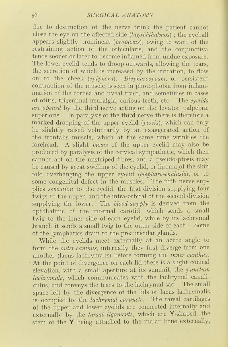 due to destruction of the nerve trunk the patient cannot close the eye on the affected side [lago-phthalmos) ; the eyeball appears slightly prominent {propiosis), owing to want of the restraining action of the orbicularis, and the conjunctiva tends sooner or later to become inflamed from undue exposure. The lower eyelid tends to droop outwards, allowing the tears, the secretion of which is increased by the irritation, to flow on to the cheek [epiphora). Blepharospasm, or persistent contraction of the muscle, is seen in photophobia from inflam- mation of the cornea and uveal tract, and sometimes in cases of otitis, trigeminal n'euralgia, carious teeth, etc. The eyelids are opened by the third nerve acting on the levator palpebras superioris. In paralysis of the third nerve there is therefore a marked drooping of the upper eyelid (ptosis), which can only be slightly raised voluntarily by an exaggerated action of the frontalis muscle, which at the same time wrinkles the forehead. A slight ptosis of the upper eyelid may also be produced by paralysis of the cervical sympathetic, which then cannot act on the unstriped fibres, and a pseudo-ptosis may be caused by great swelling of the eyelid, or lipoma of the skin fold ovei'hanging the upper eyelid (hlepharo-chalasis), or to some congenital defect in the muscles. The fifth nerve sup- plies sensation to the eyelid, the first division supplying four twigs to the upper, and the infra-orbital of the second division supplying the lower. The blood-supply is derived from the ophthalmic of the internal carotid, which sends a small twig to the inner side of each eyelid, while by its lachrymal branch it sends a small twig to the outer side of each. Some of the lymphatics drain to the preauricular glands. While the eyelids meet externally at an acute angle to form the outer canthus, internally they first diverge from one another (lacus lachr5mialis) before forming the inner canthus. At the point of divergence on each lid there is a slight conical elevation, with a small aperture at its summit, the punctum lachrymale, which communicates with the lachrymal canali- culus, and conveys the tears to the lachrymal sac. The small space left by the divergence of the lids or lacus lachrjanalis is occupied by the lachrymal caruncle. The tarsal cartilages of the upper and lower eyelids are connected internally and externally by the tarsal ligaments, which are Y-shaped, the stem of the Y being attached to the malar bone externally.
