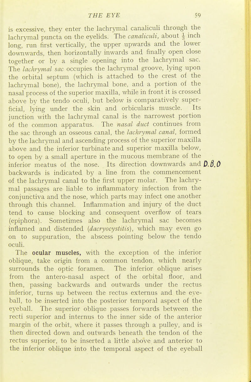 is excessive, they enter the lachrymal canalicuU through the lachrymal puncta on the eyeHds. The canalicuU, about ^ inch long, run first vertically, the upper upwards and the lower downwards, then horizontally inwards and finally open close together or by a single opening into the lachrymal sac. The lachrymal sac occupies the lachrymal groove, lying upon the orbital septum (which is attached to the crest of the lachrymal bone), the lachrymal bone, and a portion of the nasal process of the superior maxilla, while in front it is crossed above by the tendo oculi, but below is comparatively super- ficial, lying under the skin and orbicularis muscle. Its junction with the lachrymal canal is the narrowest portion of the common apparatus. The nasal duct continues from the sac through an osseous canal, the lachrymal canal, formed by the lachrymal and ascending process of the superior maxilla above and the inferior turbinate and superior maxilla below, to open by a small aperture in the mucous membrane of the inferior meatus of the nose. Its direction downwards and 0.8.0 backwards is indicated by a line from the commencement of the lachrymal canal to the first upper molar. The lachry- mal passages are liable to inflammatory infection from the conjunctiva and the nose, which parts may infect one another through this channel. Inflammation and injury of the duct tend to cause blocking and consequent overflow of tears (epiphora). Sometimes also the lachrjmial sac becomes inflamed and distended {dacryocystitis), which may even go on to suppuration, the abscess pointing below the tendo oculi. The ocular muscles, with the exception of the inferior oblique, take origin from a common tendon, which nearly surrounds the optic foramen. The inferior oblique arises from the antero-nasal aspect of the orbital floor, and then, passing backwards and outwards under the rectus inferior, turns up between the rectus externus and the eye- ball, to be inserted into the posterior temporal aspect of the eyeball. The superior oblique passes forwards between the recti superior and internus to the inner side of the anterior margin of the orbit, where it passes through a pulley, and is then directed down and outwards beneath the tendon of the rectus superior, to be inserted a little above and anterior to the inferior oblique into the temporal aspect of the eyeball