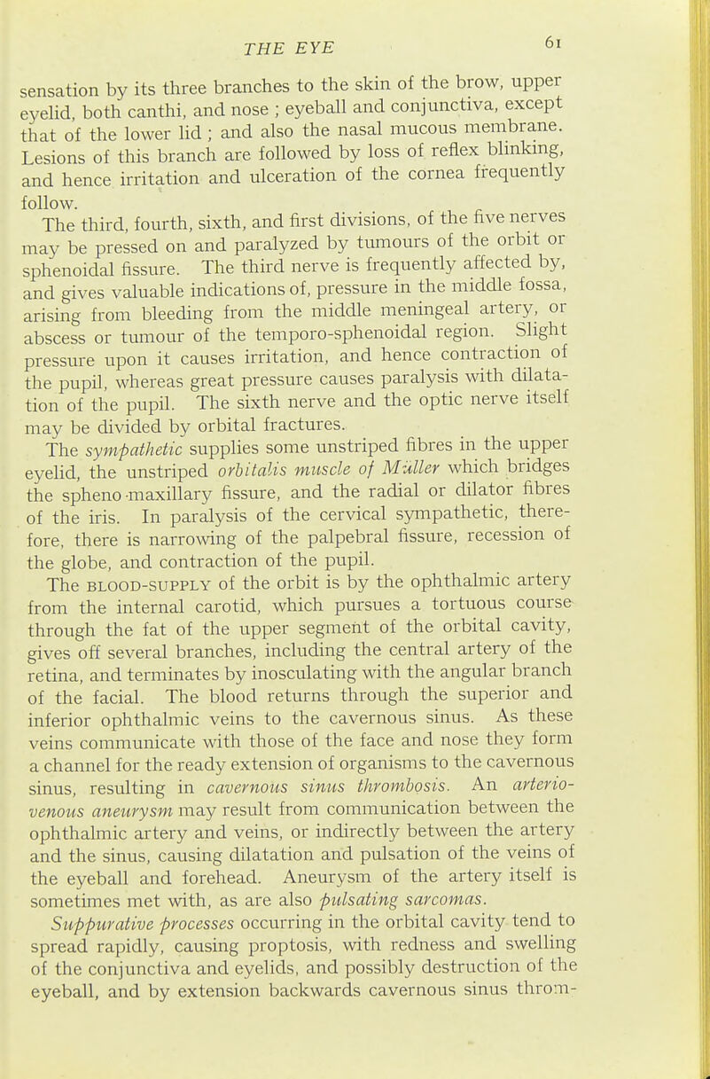 sensation by its three branches to the skin of the brow, upper eyeUd, both canthi, and nose ; eyeball and conjunctiva, except that of the lower lid ; and also the nasal mucous membrane. Lesions of this branch are followed by loss of reflex blmkmg, and hence irritation and ulceration of the cornea frequently follow. The third, fourth, sixth, and first divisions, of the five nerves may be pressed on and paralyzed by tumours of the orbit or sphenoidal fissure. The third nerve is frequently affected by, and gives valuable indications of, pressure in the middle fossa, arising from bleeding from the middle meningeal artery, or abscess or tumour of the temporo-sphenoidal region. Slight pressure upon it causes irritation, and hence contraction of the pupil, whereas great pressure causes paralysis with dilata- tion of the pupil. The sixth nerve and the optic nerve itself may be divided by orbital fractures. The sympathetic supplies some unstriped fibres in the upper eyelid, the unstriped orbitalis muscle of Miiller which bridges the spheno maxillary fissure, and the radial or dilator fibres of the iris. In paralysis of the cervical sympathetic, there- fore, there is narrowing of the palpebral fissure, recession of the globe, and contraction of the pupil. The BLOOD-SUPPLY of the orbit is by the ophthalmic artery from the internal carotid, which pursues a tortuous course through the fat of the upper segment of the orbital cavity, gives off several branches, including the central artery of the retina, and terminates by inosculating with the angular branch of the facial. The blood returns through the superior and inferior ophthalmic veins to the cavernous sinus. As these veins communicate with those of the face and nose they form a channel for the ready extension of organisms to the cavernous sinus, resulting in cavernous sinus thrombosis. An arterio- venous aneurysm may result from communication between the ophthalmic ai'tery and veins, or indirectly between the artery and the sinus, causing dilatation and pulsation of the veins of the eyeball and forehead. Aneurysm of the artery itself is sometimes met with, as are also pulsating sarcomas. Suppurative processes occurring in the orbital cavity tend to spread rapidly, causing proptosis, with redness and swelling of the conjunctiva and eyelids, and possibly destruction of the eyeball, and by extension backwards cavernous sinus throm-