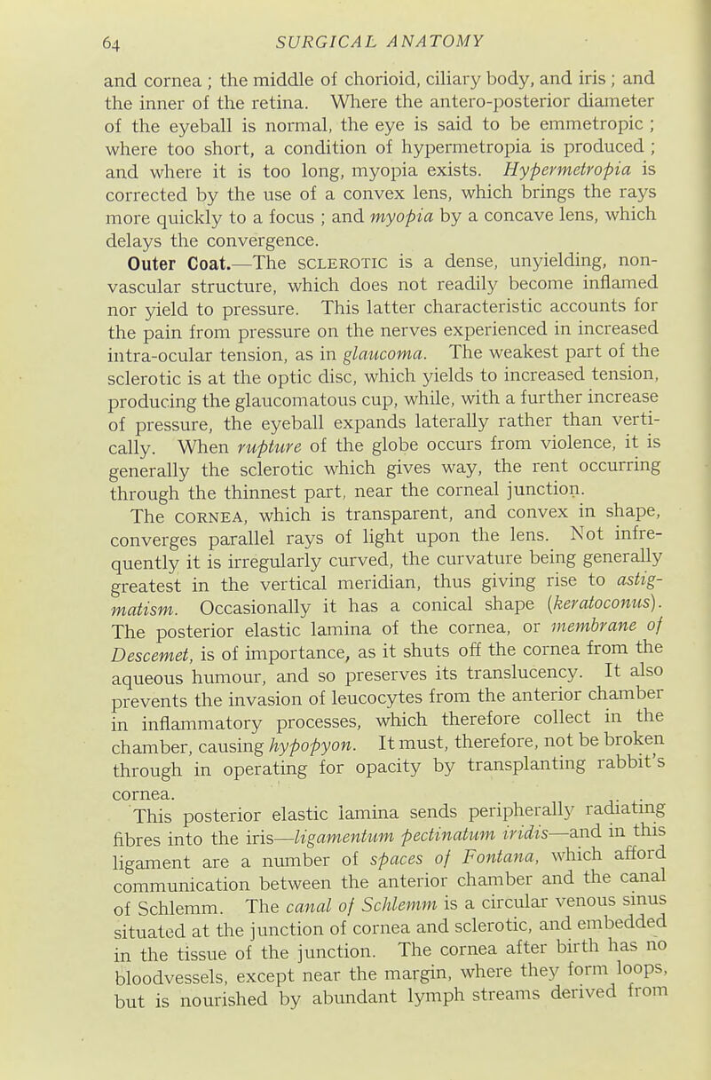 and cornea ; the middle of chorioid, ciliary body, and iris; and the inner of the retina. Where the antero-posterior diameter of the eyeball is normal, the eye is said to be emmetropic ; where too short, a condition of hypermetropia is produced ; and where it is too long, myopia exists. Hypermetropia is corrected by the use of a convex lens, which brings the rays more quickly to a focus ; and myopia by a concave lens, which delays the convergence. Outer Coat.—The sclerotic is a dense, unyielding, non- vascular structure, which does not readily become inflamed nor yield to pressure. This latter characteristic accounts for the pain from pressure on the nerves experienced in increased intra-ocular tension, as in glaucoma. The weakest part of the sclerotic is at the optic disc, which yields to increased tension, producing the glaucomatous cup, while, with a further increase of pressure, the eyeball expands laterally rather than verti- cally. When rupture of the globe occurs from violence, it is generally the sclerotic which gives way, the rent occurring through the thinnest part, near the corneal junction. The CORNEA, which is transparent, and convex in shape, converges parallel rays of light upon the lens. Not infre- quently it is irregularly curved, the curvature being generally greatest in the vertical meridian, thus giving rise to astig- matism. Occasionally it has a conical shape {keratoconus). The posterior elastic lamina of the cornea, or membrane of Descemei, is of importance, as it shuts off the cornea from the aqueous humour, and so preserves its translucency. It also prevents the invasion of leucocytes from the anterior chamber in inflammatory processes, which therefore collect in the chamber, causing hypopyon. It must, therefore, not be broken through in operating for opacity by transplanting rabbit's cornea. . . This posterior elastic lamina sends peripherally radiatmg fibres into the iris—ligamentum pedinatum iridis—and in this ligament are a nmTiber of spaces of Fontana. which afford communication between the anterior chamber and the canal of Schlemm. The canal of Schlemm is a circular venous smus situated at the junction of cornea and sclerotic, and embedded in the tissue of the junction. The cornea after birth has no bloodvessels, except near the margin, where they form loops, but is nourished by abundant lymph streams derived from