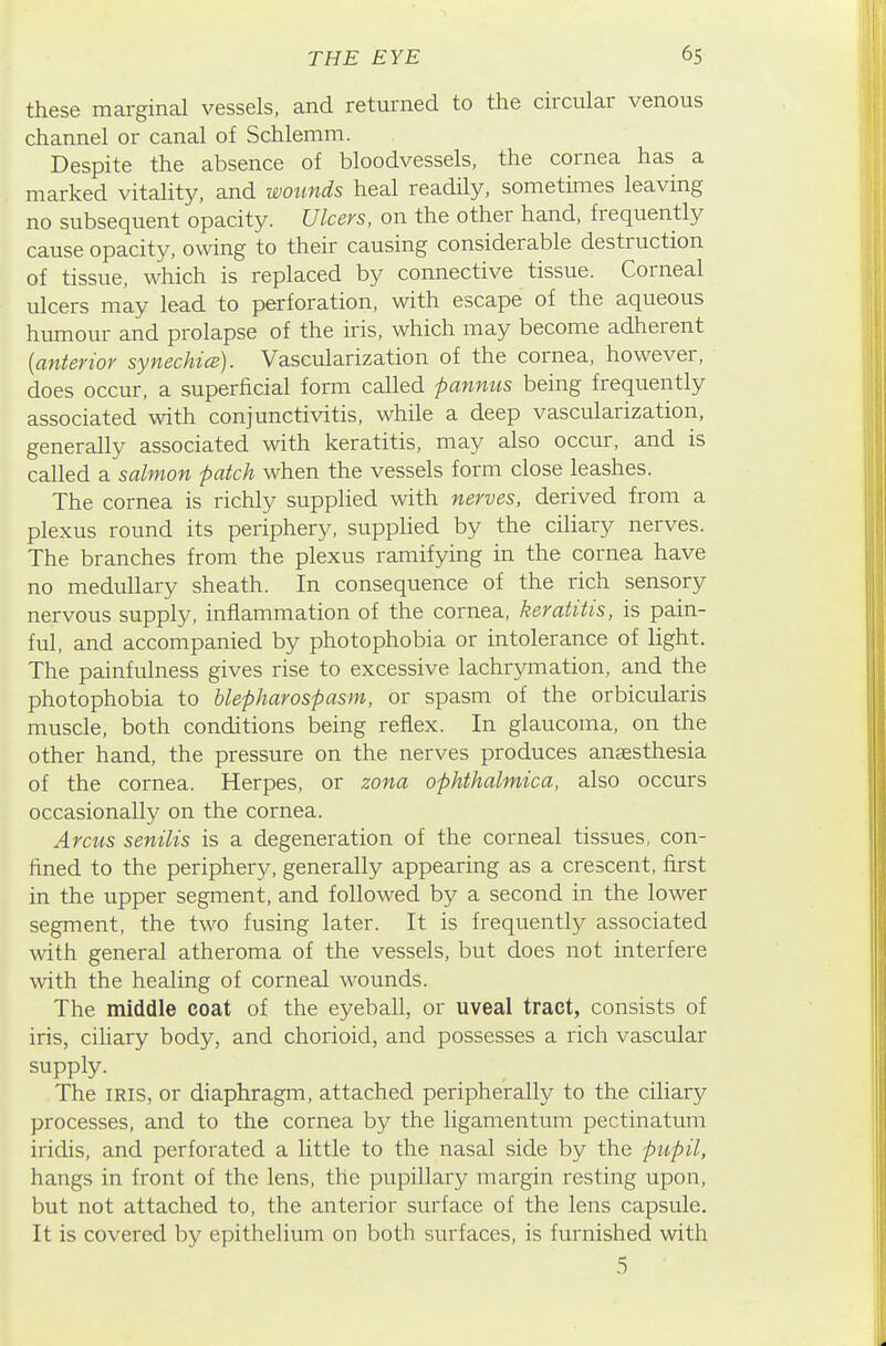 these marginal vessels, and returned to the circular venous channel or canal of Schlemm. Despite the absence of bloodvessels, the cornea has a marked vitality, and wotmds heal readUy, sometimes leaving no subsequent opacity. Ulcers, on the other hand, frequently cause opacity, owing to their causing considerable destruction of tissue, which is replaced by connective tissue. Corneal ulcers may lead to perforation, with escape of the aqueous hrunour and prolapse of the iris, which may become adherent {anterior synechice). Vascularization of the cornea, however, does occur, a superficial form called pannus being frequently associated with conjunctivitis, while a deep vascularization, generally associated with keratitis, may also occur, and is called a salmon patch when the vessels form close leashes. The cornea is richly supplied with nerves, derived from a plexus round its periphery, supplied by the ciliary nerves. The branches from the plexus ramifying in the cornea have no medullary sheath. In consequence of the rich sensory nervous supply, inflammation of the cornea, keratitis, is pain- ful, and accompanied by photophobia or intolerance of light. The painfulness gives rise to excessive lachrymation, and the photophobia to blepharospasm, or spasm of the orbicularis muscle, both conditions being reflex. In glaucoma, on the other hand, the pressure on the nerves produces anaesthesia of the cornea. Herpes, or zona ophthalmica, also occurs occasionally on the cornea. Arcus senilis is a degeneration of the corneal tissues, con- fined to the periphery, generally appearing as a crescent, first in the upper segment, and followed by a second in the lower segment, the two fusing later. It is frequently associated with general atheroma of the vessels, but does not interfere with the healing of corneal wounds. The middle coat of the eyeball, or uveal tract, consists of iris, ciliary body, and chorioid, and possesses a rich vascular supply. The IRIS, or diaphragm, attached peripherally to the ciliary processes, and to the cornea by the ligamentum pectinatum iridis, and perforated a little to the nasal side by the pupil, hangs in front of the lens, the pupillary margin resting upon, but not attached to, the anterior surface of the lens capsule. It is covered by epithelium on both surfaces, is furnished with 5
