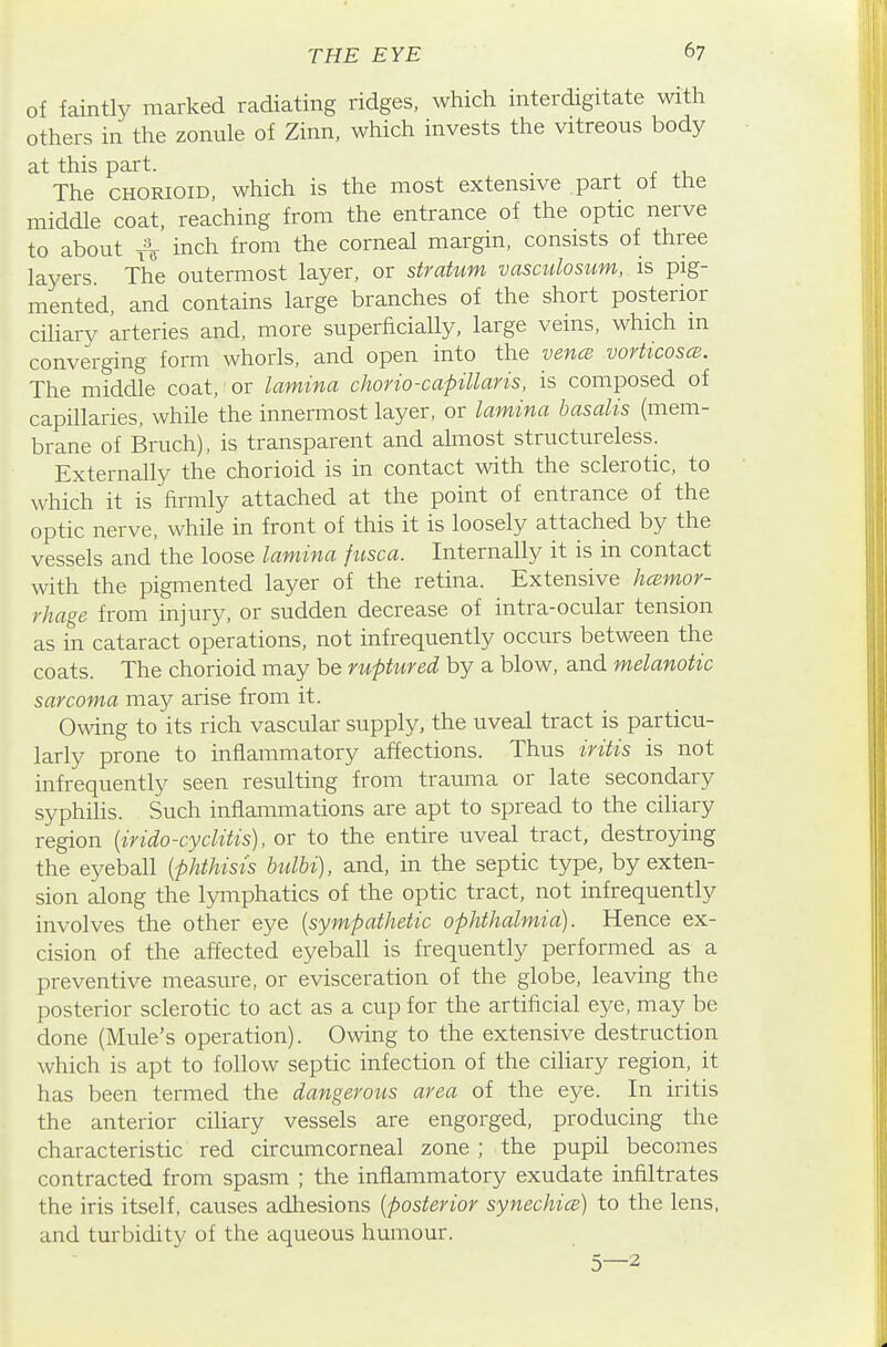 of faintly marked radiating ridges, which interdigitate with others in the zonule of Zinn, which invests the vitreous body at this part. . ^ r The CHORioiD, which is the most extensive part of the middle coat, reaching from the entrance of the optic nerve to about A inch from the corneal margin, consists of three layers The outermost layer, or stratum vasculosiim, is pig- mented, and contains large branches of the short posterior ciliary arteries and, more superficially, large veins, which m converging form whorls, and open into the vencB vorticoscB. The middle coat, • or lamina chono-capillaris, is composed of capillaries, while the innermost layer, or lamina basalis (mem- brane of Bruch), is transparent and almost structureless. Externally the chorioid is in contact with the sclerotic, to which it is firmly attached at the point of entrance of the optic nerve, while in front of this it is loosely attached by the vessels and the loose lamina fusca. Internally it is in contact with the pigmented layer of the retina. Extensive hcemor- rhage from injury, or sudden decrease of intra-ocular tension as in cataract operations, not infrequently occurs between the coats. The chorioid may be ruptured by a blow, and melanotic sarcoma may arise from it. Owing to its rich vascular supply, the uveal tract is particu- larly prone to inflammatory affections. Thus iritis is not infrequently seen resulting from trauma or late secondary syphilis. Such inflammations are apt to spread to the ciliary region {irido-cyclitis), or to the entire uveal tract, destroying the eyeball {phthisis hdbi), and, in the septic type, by exten- sion along the lymphatics of the optic tract, not infrequently involves the other eye {sympathetic ophthalmia). Hence ex- cision of the affected eyeball is frequently performed as a preventive measure, or evisceration of the globe, leaving the posterior sclerotic to act as a cup for the artificial eye, may be done (Mule's operation). Owing to the extensive destruction which is apt to follow septic infection of the ciliary region, it has been termed the dangerous area of the eye. In iritis the anterior ciliary vessels are engorged, producing the characteristic red circumcorneal zone ; the pupil becomes contracted from spasm ; the inflammatory exudate infiltrates the iris itself, causes adhesions {posterior synechicB) to the lens, and turbidity of the aqueous humour.
