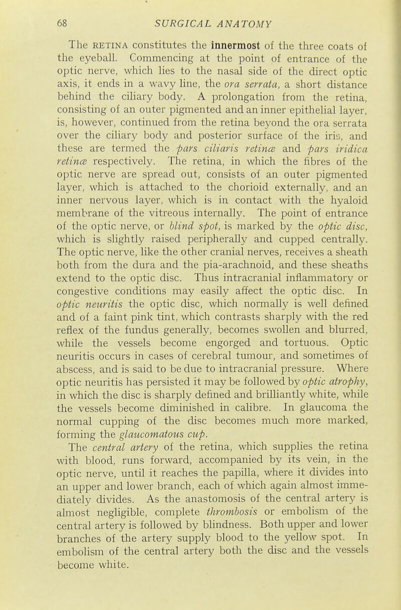 The RETINA constitutes the innermost of the three coats of the eyeball. Commencing at the point of entrance of the optic nerve, which lies to the nasal side of the direct optic axis, it ends in a wavy line, the or a serraia, a short distance behind the ciliary body. A prolongation from the retina, consisting of an outer pigmented and an inner epithelial layer, is, however, continued from the retina beyond the ora serrata over the ciliary body and posterior surface of the iris, and these are termed the -pars ciliaris retince and pars iridica retincB respectively. The retina, in which the fibres of the optic nerve are spread out, consists of an outer pigmented layer, which is attached to the chorioid externally, and an inner nervous layer, which is in contact with the hyaloid membrane of the vitreous internally. The point of entrance of the optic nerve, or blind spot, is marked by the optic disc, which is slightly raised peripherally and cupped centrally. The optic nerve, like the other cranial nerves, receives a sheath both from the dura and the pia-arachnoid, and these sheaths extend to the optic disc. Thus intracranial inflammatory or congestive conditions may easily affect the optic disc. In optic neuritis the optic disc, which normally is well defined and of a faint pink tint, which contrasts sharply with the red reflex of the fundus generally, becomes swollen and blurred, while the vessels become engorged and tortuous. Optic neuritis occurs in cases of cerebral tumour, and sometimes of abscess, and is said to be due to intracranial pressure. Where optic neuritis has persisted it may be followed by optic atrophy, in which the disc is sharply defined and brilliantly white, while the vessels become diminished in calibre. In glaucoma the normal cupping of the disc becomes much more marked, forming the glaucomatous cup. The central artery of the retina, which supplies the retina with blood, runs forward, accompanied by its vein, in the optic nerve, until it reaches the papilla, where it di\ddes into an upper and lower branch, each of which again almost imme- diately divides. As the anastomosis of the central artery is almost negligible, complete thrombosis or embolism of the central artery is followed by blindness. Both upper and lower branches of the artery supply blood to the yellow spot. In embolism of the central artery both the disc and the vessels become white.