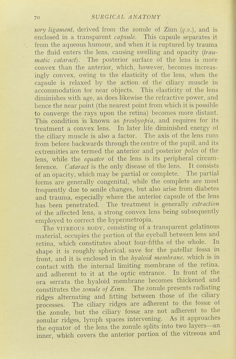 sory ligament, derived from the zonule of Zinn {q.v.), and is enclosed in a transparent capsule. This capsule separates it from the aqueous humour, and when it is ruptured by trauma the fluid enters the lens, causing swelling and opacity [trau- matic cataract). The posterior surface of the lens is more convex than the anterior, which, however, becomes increas- ingly convex, owing to the elasticity of the lens, when the capsule is relaxed by the action of the ciliary muscle in accommodation for near objects. This elasticity of the lens diminishes with age, as does likewise the refractive power, and hence the near point (the nearest point from which it is possible to converge the rays upon the retina) becomes more distant. This condition is known as presbyopia, and requires for its treatment a convex lens. In later life diminished energy of the ciliary muscle is also a factor. The axis of the lens runs from before backwards through the centre of the pupil, and its extremities are termed the anterior and posterior poles of the lens, while the equator of the lens is its peripheral circum- ference. Cataract is the only disease of the lens. It consists of an opacity, which may be partial or complete. The partial forms are generally congenital, while the complete are most frequently due to senile changes, but also arise from diabetes and trauma, especially where the anterior capsule of the lens has been penetrated. The treatment is generally extraction of the affected lens, a strong convex lens being subsequently employed to correct the hypermetropia. The VITREOUS BODY, consisting of a transparent gelatinous material, occupies the portion of the eyeball between lens and retina, which constitutes about four-fifths of the whole. In shape it is roughly spherical, save for the patellar fossa in front, and it is enclosed in the hyaloid membrane, which is in contact with the internal limiting membrane of the retina, and adherent to it at the optic entrance. In front of the ora serrata the hyaloid membrane becomes thickened and constitutes the zomile of Zinn. The zonule presents radiating ridges alternating and fitting between those of the ciliary processes. The ciliary ridges are adherent to the fossas of the zonule, but the ciliary fossae are not adlierent to the zonular ridges, lymph spaces intervening. As it approaches the equator of the lens the zonule splits into two layers—an inner, which covers the anterior portion of the vitreous and