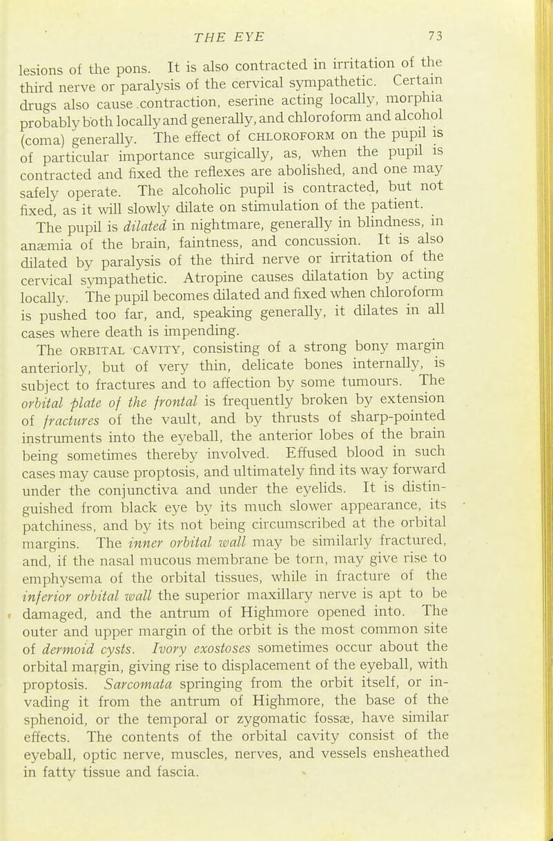 lesions of the pons. It is also contracted in irritation of the third nerve or paralysis of the cervical sympathetic. Certain drugs also cause .contraction, eserine acting locally, morphia probably both locally and generally, and chloroform and alcohol (coma) generally. The effect of chloroform on the pupil is of particular importance surgically, as, when the pupil is contracted and fixed the reflexes are abolished, and one may safely operate. The alcoholic pupH is contracted, but not fixed, as it will slowly dilate on stimulation of the patient. The pupU is dilated in nightmare, generally in blindness, in anemia of the brain, faintness, and concussion. It is also dilated by paralysis of the third nerve or irritation of the cervical sympathetic. Atropine causes dilatation by acting locally. The pupil becomes dilated and fixed when chloroform is pushed too far, and, speaking generally, it dilates in all cases where death is impending. The ORBITAL CAVITY, Consisting of a strong bony margin anteriorly, but of very thin, delicate bones internally, is subject to fractures and to affection by some tumours. The orbital plate of the frontal is frequently broken by extension of fractures of the vault, and by thrusts of sharp-pointed instruments into the eyeball, the anterior lobes of the brain being sometimes thereby involved. Effused blood in such cases may cause proptosis, and ultimately find its way forward under the conjunctiva and under the eyelids. It is distin- guished from black eye by its much slower appearance, its patchiness, and by its not being circumscribed at the orbital margins. The inner orbital ivall may be similarly fractured, and, if the nasal mucous membrane be torn, may give rise to emphysema of the orbital tissues, while in fracture of the inferior orbital mall the superior maxillary nerve is apt to be damaged, and the antrum of Highmore opened into. The outer and upper margin of the orbit is the most common site of dermoid cysts. Ivory exostoses sometimes occur about the orbital margin, giving rise to displacement of the eyeball, with proptosis. Sarcomata springing from the orbit itself, or in- vading it from the antrum of Highmore, the base of the sphenoid, or the temporal or zygomatic fossae, have similar effects. The contents of the orbital cavity consist of the eyeball, optic nerve, muscles, nerves, and vessels ensheathed in fatty tissue and fascia.