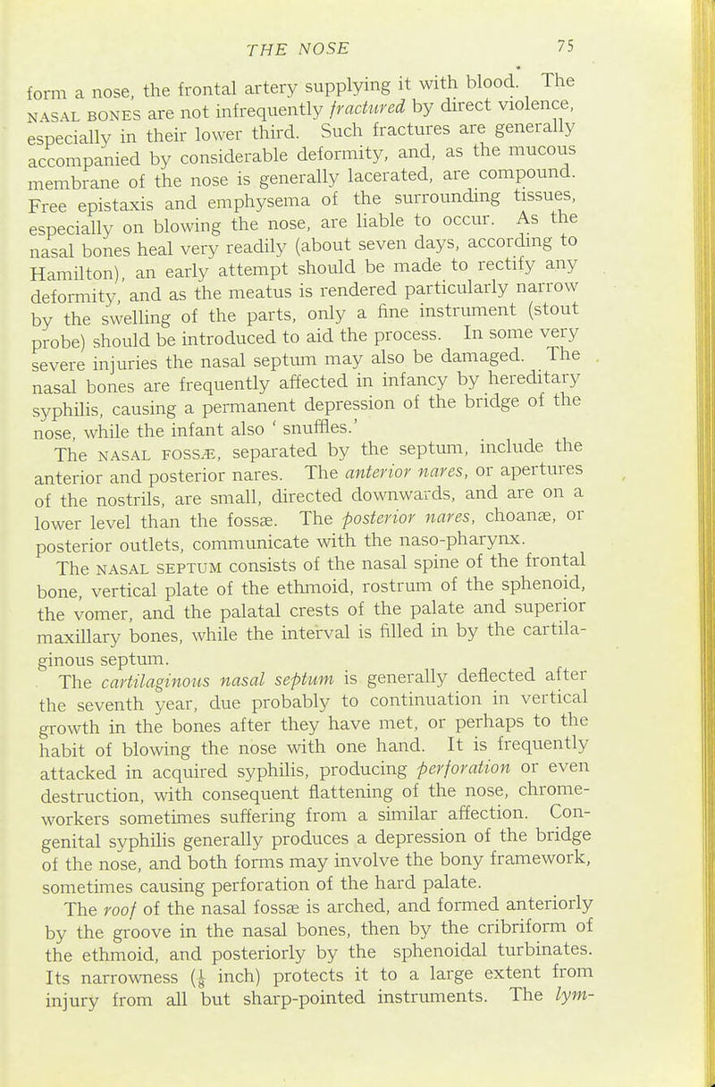form a nose, the frontal artery supplying it with blood. The NASAL BONES are not infrequently fractured by direct violence, especially in their lower third. Such fractures are generally accompanied by considerable deformity, and, as the mucous membrane of the nose is generally lacerated, are compound. Free epistaxis and emphysema of the surrounding tissues, especially on blowing the nose, are liable to occur. As the nasal bones heal very readily (about seven days, according to Hamilton), an early attempt should be made to rectify any deformity and as the meatus is rendered particularly narrow by the swelling of the parts, only a fine instrmnent (stout probe) should be introduced to aid the process. In some very severe injuries the nasal septum may also be damaged. The nasal bones are frequently affected in infancy by hereditary syphilis, causing a permanent depression of the bridge of the nose, while the infant also ' snuffles.' The NASAL Fossj;, separated by the septum, include the anterior and posterior nares. The anterior nares, or apertures of the nostrils, are small, directed downwards, and are on a lower level than the fosste. The posterior nares, choanee, or posterior outlets, communicate with the naso-pharynx. The NASAL SEPTUM consists of the nasal spine of the frontal bone, vertical plate of the ethmoid, rostrum of the sphenoid, the vomer, and the palatal crests of the palate and superior maxillary bones, while the interval is filled in by the cartila- ginous septum. The cartilaginotis nasal septum is generally deflected after the seventh year, due probably to continuation in vertical growth in the bones after they have met, or perhaps to the habit of blowing the nose with one hand. It is frequently attacked in acquired syphilis, producing perforation or even destruction, with consequent flattening of the nose, chrome- workers sometimes suffering from a similar affection. Con- genital syphiHs generally produces a depression of the bridge of the nose, and both forms may involve the bony framework, sometimes causing perforation of the hard palate. The roof of the nasal fossae is arched, and formed anteriorly by the groove in the nasal bones, then by the cribriform of the ethmoid, and posteriorly by the sphenoidal turbinates. Its narrowness (^ inch) protects it to a large extent from injury from all but sharp-pointed instruments. The lym-