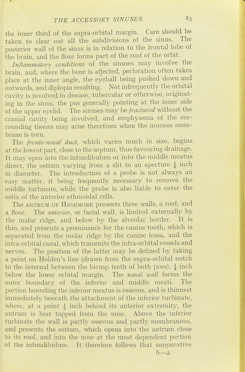 the inner third of the supra-orbital margin. Care should be taken to clear out all the subdivisions of the sinus. The posterior wall of the sinus is in relation to the frontal lobe of the brain, and the floor forms part of the roof of the orbit. Inflammatory conditions of the sinuses may involve the brain, and, where the bone is affected, perforation often takes place at the inner angle, the eyeball being pushed down and outwards, and diplopia resulting. Not infrequently the orbital cavity is involved in disease, tubercular or otherwise, originat- ing in the sinus, the pus generally pointing at the inner side of the upper eyelid. The sinuses may be fractured without the cranial cavity being involved, and emphysema of the sur- rounding tissues may arise therefrom when the mucous mem- brane is torn. The fronto-nasal duct, which varies much in size, begins at the lowest part, close to the septum, thus favouring drainage. It may open into the infundibulum or into the middle meatus direct, the ostium varying from a sht to an aperture J inch in diameter. The introduction of a probe is not always an easy matter, it being frequently necessary to remove the middle turbinate, while the probe is also liable to enter the ostia of the anterior ethmoidal cells. The ANTRUM OF HiGHMORE presents three walls, a roof, and a floor. The anterior, or facial wall, is limited externally by the malar ridge, and below by the alveolar border. It is thin, and presents a prominence for the canine tooth, which is separated from the molar ridge by the canine fossa, and the infra-orbital canal, which transmits the infra-orbital vessels and nerves. The position of the latter may be defined by taking a point on Holden's line (drawn from the supra-orbital notch to the internal between the bicusp teeth of both jaws), \ inch below the lower orbital margin. The nasal wall forms the outer boundary of the inferior and middle meati. The portion bounding the inferior meatus is osseous, and is thinnest immediately beneath the attachment of the inferior turbinate, where, at a point | inch behind its anterior extremity, the antrum is best tapped from the nose. Above the inferior turbinate the wall is partly osseous and partly membranous, and presents the ostium, which opens into the antrum close to its roof, and into the nose at the most dependent portion of the infundibulum. It therefore follows that suppurative 6—2
